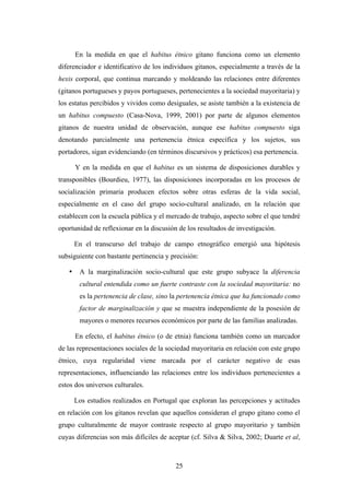 En la medida en que el habitus étnico gitano funciona como un elemento
diferenciador e identificativo de los individuos gitanos, especialmente a través de la
hexis corporal, que continua marcando y moldeando las relaciones entre diferentes
(gitanos portugueses y payos portugueses, pertenecientes a la sociedad mayoritaria) y
los estatus percibidos y vividos como desiguales, se asiste también a la existencia de
un habitus compuesto (Casa-Nova, 1999, 2001) por parte de algunos elementos
gitanos de nuestra unidad de observación, aunque ese habitus compuesto siga
denotando parcialmente una pertenencia étnica específica y los sujetos, sus
portadores, sigan evidenciando (en términos discursivos y prácticos) esa pertenencia.

       Y en la medida en que el habitus es un sistema de disposiciones durables y
transponibles (Bourdieu, 1977), las disposiciones incorporadas en los procesos de
socialización primaria producen efectos sobre otras esferas de la vida social,
especialmente en el caso del grupo socio-cultural analizado, en la relación que
establecen con la escuela pública y el mercado de trabajo, aspecto sobre el que tendré
oportunidad de reflexionar en la discusión de los resultados de investigación.

       En el transcurso del trabajo de campo etnográfico emergió una hipótesis
subsiguiente con bastante pertinencia y precisión:

   •    A la marginalización socio-cultural que este grupo subyace la diferencia
        cultural entendida como un fuerte contraste con la sociedad mayoritaria: no
        es la pertenencia de clase, sino la pertenencia étnica que ha funcionado como
        factor de marginalización y que se muestra independiente de la posesión de
        mayores o menores recursos económicos por parte de las familias analizadas.

       En efecto, el habitus étnico (o de etnia) funciona también como un marcador
de las representaciones sociales de la sociedad mayoritaria en relación con este grupo
étnico, cuya regularidad viene marcada por el carácter negativo de esas
representaciones, influenciando las relaciones entre los individuos pertenecientes a
estos dos universos culturales.

       Los estudios realizados en Portugal que exploran las percepciones y actitudes
en relación con los gitanos revelan que aquellos consideran el grupo gitano como el
grupo culturalmente de mayor contraste respecto al grupo mayoritario y también
cuyas diferencias son más difíciles de aceptar (cf. Silva & Silva, 2002; Duarte et al,



                                          25
 