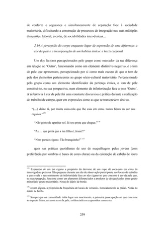 de conforto e segurança e simultaneamente de separação face à sociedade
maioritária, dificultando a construção de processos de integração nas suas múltiplas
dimensões: laboral, escolar, de sociabilidades inter-étnicas…

        2.19.A percepção do corpo enquanto lugar de expressão de uma diferença: a
        cor da pele e a incorporação de um habitus étnico: a hexis corporal

        Um dos factores percepcionados pelo grupo como marcador da sua diferença
em relação ao ‘Outro’, funcionando como um elemento distintivo negativo, é o tom
de pele que apresentam, percepcionado por si como mais escuro do que o tom de
pele dos elementos pertencentes ao grupo sócio-cultural maioritário. Percepcionado
pelo grupo como um elemento identificador da pertença étnica, o tom de pele
constitui-se, na sua perspectiva, num elemento de inferiorização face a esse ‘Outro’.
A referência à cor da pele foi uma constante discursiva e prática durante a realização
do trabalho de campo, quer em expressões como as que se transcrevem abaixo,

      “(…) deixe lá, por muita coca-cola que lhe caia em cima, nunca ficará da cor dos
      ciganos.”175

        “Não gosto de apanhar sol. Já sou preta que chegue.”176

        “Aii… que preta que a tua filha é, Jesus!!”

        “Nem parece cigano. Tão branquinho!” 177

        quer nas práticas quotidianas de uso de maquilhagem pelas jovens (com
preferência por sombras e bases de cores claras) ou da coloração do cabelo de louro



175
    Expressão de um pai cigano a propósito do derrame de um copo de coca-cola em cima da
investigadora pela sua filha pequena durante um dia de observação participante nos locais de trabalho
e que revela o seu sentimento de inferioridade face ao não cigano no que concerne à cor da pele que,
na sua percepção, funciona como um elemento diferenciador e produtor de desigualdades entre grupo
minoriário-grupo maioritário. Notas do diário de bordo.
176
   Jovem cigana, a propósito da frequência de locais de veraneio, nomeadamente as praias. Notas do
diário de bordo.
177
   Sempre que na comunidade tinha lugar um nascimento, a primeira preocupação no que concerne
ao aspecto físico, era com a cor da pele, evidenciada em expressões como esta.




                                                259
 