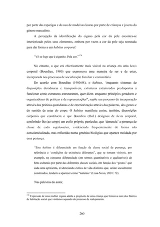 por parte das raparigas e do uso de madeixas louras por parte de crianças e jovens do
género masculino.
      A percepção da identificação do cigano pela cor da pele encontra-se
interiorizado pelos seus elementos, embora por vezes a cor da pele seja nomeada
para dar forma a um habitus corporal:

      “Vê-se logo que é ciganito. Pela cor.”178

      No entanto, o que era efectivamente mais visível na criança era uma hexis
corporal (Bourdieu, 1980) que expressava uma maneira de ser e de estar,
incorporada nos processos de socialização familiar e comunitária.
      De acordo com Bourdieu (1980:88), o habitus, “enquanto sistemas de
disposições duradouras e transponíveis, estruturas estruturadas predispostas a
funcionar como estruturas estruturantes, quer dizer, enquanto princípios geradores e
organizadores de práticas e de representações”, supõe um processo de incorporação
através das práticas quotidianas e de exteriorização através das palavras, dos gestos e
do sentido de estar do corpo. O habitus manifesta assim, também, disposições
corporais que constituem o que Bourdieu (Ibid.) designou de hexis corporal,
conferindo-lhe (ao corpo) um estilo próprio, particular, que ‘denuncia’ a pertença de
classe de cada sujeito-actor, evidenciada frequentemente de forma não
consciencializada, mas reflectida numa genética biológica que aparece moldada por
essa pertença.

      “Este habitus é diferenciado em função da classe social de pertença, por
      referência a “condições de existência diferentes”, que se tornam visíveis, por
      exemplo, no consumo diferenciado (em termos quantitativos e qualitativos) de
      bens culturais por parte das diferentes classes sociais, em função dos “gostos” que
      cada uma apresenta, evidenciando estilos de vida distintos que, sendo socialmente
      construídos, tendem a aparecer como “naturais” (Casa-Nova, 2001: 72).


      Nas palavras do autor,


178
   Expressão de uma mulher cigana adulta a propósito de uma criança que brincava num dos Bairros
de habitação social que visitámos aquando do processo de realojamento.




                                              260
 