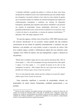 “o princípio unificador e gerador das práticas é o habitus de classe como forma
      incorporada da condição de classe e dos condicionamentos que esta condição impõe;
      por conseguinte, é necessário construir a classe objectiva como conjunto de agentes
      que se encontram situados em condições de existência homogéneas que impõem uns
      condicionamentos homogéneos e produzem uns sistemas de disposições
      homogéneas, apropriadas para engendrar umas práticas semelhantes e que possuem
      um conjunto de propriedades comuns, propriedades objectivadas, às vezes
      garantidas juridicamente (como a posse de bens ou poderes) ou incorporadas, como
      o habitus de classe (e, em particular, os sistemas de esquemas classificadores ”179
      (Bourdieu, 1998: 100, edição original de 1979).


        No caso dos ciganos, o habitus étnico (Casa-Nova, 1999, 2005) funciona como
um elemento identificador do seu portador, mesmo quando este não evidencia
características da sua cultura de superfície (nomeadamente o vestuário), mas que
denuncia o seu portador: um corpo falado, tornado a expressão da cultura. Esta
hexis corporal cigana é sentida e verbalizada por alguns dos seus elementos como
‘qualquer coisa’ difícil de explicar, mas que impregnando o cigano, o denuncia na
sua pertença:

      “Mesmo não se vestindo à cigana, não sei o que é que há, uma pessoa olha, ‘olha vai
      ali um cigano’. (…) Nós, sei lá, há qualquer coisa que uma pessoa foca, olha, aquele
      é cigano, é de etnia cigana. (… ) é a postura da pessoa sei lá, não sei mas
      conseguimos ver que há… olha é cigano! Não sei o que é que é mas vê-se, dá para
      perceber isso” (Homem cigano, 30 anos. Extracto de entrevista).

      “Eu se vir uma cigana de calças, mesmo que não a conheça, eu sei que ela é cigana”
      (Mulher cigana, 28 anos. Extracto de entrevista).


        Estas expressões significam a conversão de propriedades culturais em
propriedades de ordem natural, biologizadas, moldando geneticamente o seu
portador.

179
   Embora de forma implícita, está também presente nesta definição o conceito de classe que, de
acordo com Ferreira de Almeida (1995: 136) pode ser definido como “categorias sociais cujos
membros, em virtude de serem portadores de montantes e tipos de recursos semelhantes, tendem a ter
condições de existência semelhantes e a desenvolver afinidades nas suas práticas e representações
sociais, ou seja, naquilo que fazem e naquilo que pensam”.




                                                  261
 
