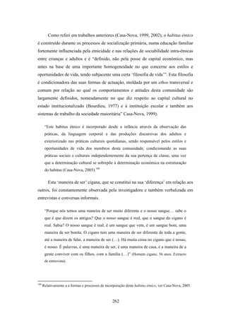 Como referi em trabalhos anteriores (Casa-Nova, 1999, 2002), o habitus étnico
é construído durante os processos de socialização primária, numa educação familiar
fortemente influenciada pela etnicidade e nas relações de sociabilidade intra-étnicas
entre crianças e adultos e é “definido, não pela posse de capital económico, mas
antes na base de uma importante homogeneidade no que concerne aos estilos e
oportunidades de vida, tendo subjacente uma certa ‘filosofia de vida’”. Esta filosofia
é condicionadora das suas formas de actuação, moldada por um ethos transversal e
comum por relação ao qual os comportamentos e atitudes desta comunidade são
largamente definidos, nomeadamente no que diz respeito ao capital cultural no
estado institucionalizado (Bourdieu, 1977) e à instituição escolar e também aos
sistemas de trabalho da sociedade maioritária” Casa-Nova, 1999).

       “Este habitus étnico é incorporado desde a infância através da observação das
       práticas, da linguagem corporal e das produções discursivas dos adultos e
       exteriorizado nas práticas culturais quotidianas, sendo responsável pelos estilos e
       oportunidades de vida dos membros desta comunidade, condicionando as suas
       práticas sociais e culturais independentemente da sua pertença de classe, uma vez
       que a determinação cultural se sobrepõe à determinação económica na estruturação
       do habitus (Casa-Nova, 2005).180

         Esta ‘maneira de ser’ cigana, que se constitui na sua ‘diferença’ em relação aos
outros, foi constantemente observada pela investigadora e também verbalizada em
entrevistas e conversas informais.

       “Porque nós temos uma maneira de ser muito diferente e o nosso sangue… sabe o
       que é que dizem os antigos? Que o nosso sangue é real, que o sangue do cigano é
       real. Sabia? O nosso sangue é real, é um sangue que vem, é um sangue bom, uma
       maneira de ser bonita. O cigano tem uma maneira de ser diferente de toda a gente,
       até a maneira de falar, a maneira de ser (…). Há muita coisa no cigano que é nosso,
       é nosso. É palavras, é uma maneira de ser, é uma maneira de casa, é a maneira de a
       gente conviver com os filhos, com a família (…)” (Homem cigano, 56 anos. Extracto
       de entrevista).




180
      Relativamente a a formas e processos de incorporação deste habitus étnico, ver Casa-Nova, 2005.



                                                  262
 