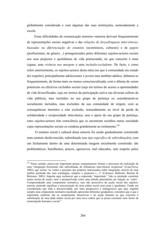 globalmente considerada e com algumas das suas instituições, nomeadamente a
escola.
      Essas dificuldades de comunicação minoria↔maioria derivam frequentemente
de representações sociais negativas e das relações de força/fraqueza inter-étnicas,
baseadas na diferenciação de estatutos (económicos, culturais) e de papeis
(profissionais, de género…) protagonizados pelos diferentes sujeitos-actores sociais
nos seus projectos e quotidianos de vida potenciando, no que concerne à etnia
cigana, uma vivência nas margens e uma inclusão-excludente. De facto, e como
referi anteriormente, os sujeitos-actores desta etnia (no que à comunidade em estudo
diz respeito), principalmente adolescentes e jovens mas também adultos, debatem-se
frequentemente, de forma mais ou menos consciencializada, com o dilema de serem
potenciais ou efectivos excluídos sociais (seja em termos do acesso a oportunidades
de vida diversificadas, seja em termos da participação activa nas diversas esferas da
vida pública), mas incluídos no seu grupo de pertença ou considerarem-se
socialmente incluídos, mas excluídos da sua comunidade de origem, com as
consequências inerentes a esta exclusão, nomeadamente ao nível da perda de
solidariedade e reciprocidade intra-étnica: sem o apoio do seu grupo de pertença,
estes sujeitos-actores têm consciência que se encontram sozinhos numa sociedade
cujas representações sociais os condena grandemente ao isolamento.181
       O estatuto social e cultural desta minoria foi sendo gradualmente constituído
num estatuto desfavorecido, subordinado (um tipo específico de subordinação), com
um fechamento dentro de uma determinada imagem socialmente construída: são
problemáticos, barulhentos, porcos, agressivos, mal educados, sem respeito pelos



181
   Neste sentido, parece-me importante pensar conjuntamente formas e processos de realização de
uma “integração horizontal, não subordinada, de influências inter-étnicas recíprocas” (Casa-Nova,
2002), que inclua “as visões e posições dos próprios interessados sobre integração, através de uma
análise profunda das suas estratégias, relações e projectos (…)” (Carrasco, Ballestin, Bertran &
Bretones, 2001). Importa aqui esclarecer que a expressão ‘importante’ “não se pretende constituir
numa norma de acção, nem é perspectivada como uma atitude paternalista em relação ao ‘outro’.
Compreendendo uma componente normativa, mas não prescritiva da acção social dos sujeitos-
actores, pretende significar a preconização de uma ordem social mais justa e igualitária. Tendo em
consideração que toda a discursividade, por mais progressiva e transgressiva que seja, engloba
sempre uma componente normativa (podendo apresentar diferentes gradações), considero que o que é
importante enfatizar são as componentes discursivas e de acção humana no que concerne à
substituição de uma dada ordem social por uma nova ordem que se possa constituir num factor de
emancipação humana e social.”




                                               264
 