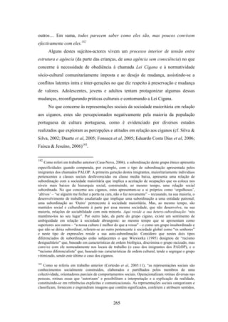 outros… Em suma, todos parecem saber como eles são, mas poucos convivem
efectivamente com eles.182
      Alguns destes sujeitos-actores vivem um processo interior de tensão entre
estrutura e agência (da parte das crianças, de uma agência sem consciência) no que
concerne à necessidade de obediência à chamada Lei Cigana e à normatividade
sócio-cultural comunitariamente imposta e ao desejo de mudança, assistindo-se a
conflitos latentes intra e inter-gerações no que diz respeito à preservação e mudança
de valores. Adolescentes, jovens e adultos tentam protagonizar algumas dessas
mudanças, reconfigurando práticas culturais e contornando a Lei Cigana.
      No que concerne às representações sociais da sociedade maioritária em relação
aos ciganos, estes são percepcionados negativamente pela maioria da população
portuguesa de cultura portuguesa, como é evidenciado por diversos estudos
realizados que exploram as percepções e atitudes em relação aos ciganos (cf. Silva &
Silva, 2002; Duarte et al, 2005; Fonseca et al, 2005; Eduardo Costa Dias et al, 2006;
Faísca & Jesuíno, 2006)183.


182
     Como referi em trabalho anterior (Casa-Nova, 2004), a subordinação deste grupo étnico apresenta
especificidades quando comparada, por exemplo, com o tipo de subordinação apresentada pelos
imigrantes dos chamados PALOP. A primeira geração destes imigrantes, maioritariamente indivíduos
pertencentes a classes sociais desfavorecidas ou classe media baixa, apresenta uma relação de
subordinação com a sociedade maioritária que implica a aceitação de ocupações que os coloca nos
níveis mais baixos da hierarquia social, construindo, ao mesmo tempo, uma relação social
subordinada. No que concerne aos ciganos, estes apresentam-se a si próprios como ‘orgulhosos’,
‘altivos’ – “se alguém me fechar a porta na cara, não o faz novamente” – recusando, na sua maioria, o
desenvolvimento de trabalho assalariado que implique uma subordinação a uma entidade patronal;
uma subordinação ao ‘Outro’ pertencente à sociedade maioritária. Mas, ao mesmo tempo, são
mantidos social e culturalmente à parte por essa mesma sociedade, que não desenvolve, na sua
maioria, relações de sociabilidade com esta minoria. Aqui reside a sua hetero-subordinação: ‘nós
mantêmo-los no seu lugar”. Por outro lado, da parte do grupo cigano, existe um sentimento de
ambiguidade em relação à sociedade abrangente: ao mesmo tempo que se apresentam como
superiores aos outros – “a nossa cultura é melhor do que a vossa” – e como um grupo insubordinado e
que não se deixa subordinar, referem-se ao outro pertencente à sociedade global como “os senhores”
e neste tipo de expressões reside a sua auto-subordinação. Considero que nestes dois tipos
diferenciados de subordinação estão subjacentes o que Wieviorka (1995) designou de “racismo
desigualitário” que, baseado em características de ordem biológica, discrimina o grupo racizado, mas
convive com ele nomeadamente nos locais de trabalho (o caso dos imigrantes dos PALOP), e o
“racismo diferencialista” que, baseado nas características de ordem cultural, tende a segregar o grupo
vitimizado, sendo este último o caso dos ciganos.

183
    Como se referiu em trabalho anterior (Cortesão et al, 2005:11), “as representações sociais são
conhecimentos socialmente construídos, elaborados e partilhados pelos membros de uma
colectividade, orientadores parciais de comportamentos sociais. Operacionalizam rotinas diversas nas
pessoas, rotinas essas que ‘autorizam’ e possibilitam a interpretação e a explicação da realidade,
constituindo-se em referências explícitas e comunicacionais. As representações sociais categorizam e
classificam, fornecem e engrendram imagens que contêm significados, conferem e atribuem sentidos,



                                                 265
 
