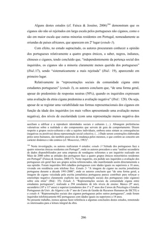 Alguns destes estudos (cf. Faísca & Jesuíno, 2006)184 demonstram que os
ciganos são não só rejeitados em larga escala pelos portugueses não ciganos, como o
são em maior escala que outras minorias residentes em Portugal, nomeadamente as
oriundas de países africanos, que aparecem em 2º lugar (estudo 1).
      Com efeito, no estudo supracitado, os autores procuraram conhecer a opinião
dos portugueses relativamente a quatro grupos étnicos, a saber, negros, indianos,
chineses e ciganos, tendo concluído que, “independentemente da pertença social dos
inquiridos, os ciganos são a minoria claramente menos querida dos portugueses”
(Ibid.:17), sendo “sistematicamente a mais rejeitada” (Ibid.: 19), aparecendo em
primeiro lugar.
      Relativamente às “representações sociais da comunidade cigana entre
estudantes portugueses” (estudo 3), os autores concluem que, “de uma forma geral,
apesar do predomínio de respostas neutras (50%), quando os inquiridos expressam
uma avaliação da etnia cigana predomina a avaliação negativa” (Ibid.: 128). Ou seja,
apesar de se registar uma variabilidade nas formas representacionais dos ciganos em
função da idade dos inquiridos (os mais velhos apresentando uma avaliação menos
negativa), dos níveis de escolaridade (com uma representação menos negativa dos

auxiliam a edificar e a reproduzir identidades sociais e culturais (…). Abrangem preferências
valorativas sobre a realidade e são componentes que servem de guia de comportamento. Dizem
respeito a grupos socio-culturais e não a sujeitos individuais, embora estes sintam as consequências
(negativas ou positivas) dessa representação social colectiva. (…) Dado serem construções elaboradas
pelos seres humanos, são também passíveis de mudança pelos mesmos, o que confere ao conceito um
carácter dinâmico e não estático (cf. Moscovici, 1983)”.
184
    Nesta investigação, os autores realizaram 4 estudos: estudo 1-“Atitude dos portugueses face a
quatro minorias étnicas residentes em Portugal”, onde os autores procedem a uma “análise secundária
de dados disponibilizados por uma empresa de sondagens referentes a um inquérito realizado em
Maio de 2000 sobre as atitudes dos portugeses face a quatro grupos étnicos minoritários residentes
em Portugal” (Faísca & Jesuíno, 2006:17). Neste inquérito, era pedido aos inquiridos a avaliação dos
portugueses em geral face aos grupos acima referenciados, não manifestando assim directamemnte a
sua opinião. Foram inquiridos 864 cidadãos portugueses com idades iguais ou superiores a 18 anos,
vivendo em residência com telefone fixo. Estudo 2- “A imagem do cigano na escrita jornalística
portuguesa durante a década 1991-2000”, onde os autores concluem que “de uma forma geral, a
imagem do cigano veiculada pela escrita jornalística portuguesa parece contribuir para reforçar o
estereótipo negativo claramente explícito nas representaçõs sociais dos portugueses (não ciganos)
sobre esta etnia” (Ibid.: 35). Estudo 3- “Representações sociais da comunidade cigana entre
estudantes portugueses”, realizado a 294 estudantes de três níveis de ensino: Básico (9º ano),
secundário (10º e 11º anos) e superior (estudantes dos 1º e 2º anos dos Cursos de Psicologia e Estudos
Portugueses da Univ. do Algarve e do 1º ano do Curso de Gestão de Recursos Humanos do ISCTE) e
o estudo 4- “Representações sociais dos ciganos portugueses pelos outros portugueses”, onde foram
inquiridos telefonicamente 602 portugueses com idades iguais ou superiores a 18 anos.
No presente trabalho, iremos apenas fazer referência a algumas conclusões destes estudos, remetendo
os interessados para a leitura integral da obra.




                                                 266
 