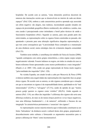 hospitalar. De acordo com as autoras, “estas dimensões positivas decorrem da
natureza das interacções sociais que se desenvolvem no interior de cada um destes
espaços” (Ibid.:124), embora a cada característica positiva apontada seja associada
um efeito negativo: são alegres, mas ruidosos, incomodando quando situados em
espaços de proximidade geográfica (Bairro residencial); são solidários e unidos, mas
esta coesão é percepcionada como intimidante e hostil pelos técnicos de saúde e
funcionários hospitalares (Ibid.). Segundo as autoras, para uma grande parte dos
entrevistados, as representações sobre os ciganos foram construídas no passado, não
apontando o presente para uma alteração significativa daquelas representações, o
que tem como consequência que “à proximidade física contrapõe-se a manutenção
de uma distância social, numa estratégia clara de evitamento daquela comunidade
(Ibid.:53).
      Também neste trabalho, à semelhança do trabalho de Faísca & Jesuíno (2006),
“quando contraposta com outros grupos minoritários, a etnia cigana surgiu sempre
negativamente valorada. Fossem indianos ou negros, em todos os estudos de caso os
hetero-referentes foram apresentados como menos problemáticos e mais integrados”
(Duarte et al, 2005: 126), sendo um grupo representado de forma muito negativa
“pela totalidade dos inquiridos” (Ibid.: 128).
      Na vizinha Espanha, um estudo levado a cabo por Moscovici & Perez (1999)
evidencia também uma negatividade das representações dos inquiridos face ao grupo
étnico cigano. De acordo com os autores, os não ciganos consideram que a situação
em que se encontram os ciganos é da responsabilidade destes, apelidando-os de “mal
intencionados” (22,9%) e “selvagens” (27,1%), sendo da opinião de que “muitos
poucos gadgé querem os ciganos como vizinhos” (60,4%). Ainda segundo os
autores (Ibid.: 114), aos olhos dos inquiridos “a diferença dos ciganos não seria uma
diferença avaliativa, de mais ou de menos (traços positivos versus traços negativos),
mas uma diferença fundamental (…) de natureza”, atribuindo o fracasso da sua
integração “às características permanentes e ‘essenciais’ dos ciganos”.
      As representações sociais maioria-minoria aqui evidenciadas constituem-se em
fortes ‘balizadores’ da distância social e cultural destes dois grupos, perpetuando o
desconhecimento entre culturas e fornecendo os argumentos necessários para se
pensar a diferença do ‘Outro’ como incomensurável.



                                          268
 