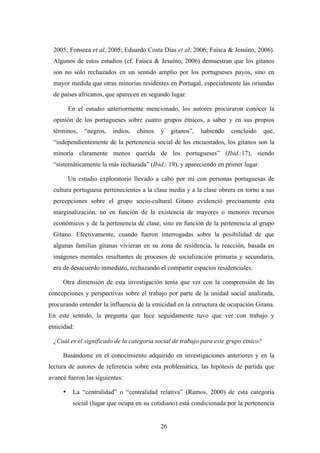 2005; Fonseca et al, 2005; Eduardo Costa Dias et al, 2006; Faísca & Jesuíno, 2006).
 Algunos de estos estudios (cf. Faísca & Jesuíno, 2006) demuestran que los gitanos
 son no sólo rechazados en un sentido amplio por los portugueses payos, sino en
 mayor medida que otras minorías residentes en Portugal, especialmente las oriundas
 de países africanos, que aparecen en segundo lugar.

         En el estudio anteriormente mencionado, los autores procuraron conocer la
 opinión de los portugueses sobre cuatro grupos étnicos, a saber y en sus propios
 términos,    “negros,   indios,   chinos   y    gitanos”,   habiendo   concluido    que,
 “independientemente de la pertenencia social de los encuestados, los gitanos son la
 minoría claramente menos querida de los portugueses” (Ibid.:17), siendo
 “sistemáticamente la más rechazada” (Ibid.: 19), y apareciendo en primer lugar.

         Un estudio exploratorio llevado a cabo por mí con personas portuguesas de
 cultura portuguesa pertenecientes a la clase media y a la clase obrera en torno a sus
 percepciones sobre el grupo socio-cultural Gitano evidenció precisamente esta
 marginalización, no en función de la existencia de mayores o menores recursos
 económicos y de la pertenencia de clase, sino en función de la pertenencia al grupo
 Gitano. Efectivamente, cuando fueron interrogadas sobre la posibilidad de que
 algunas familias gitanas vivieran en su zona de residencia, la reacción, basada en
 imágenes mentales resultantes de procesos de socialización primaria y secundaria,
 era de desacuerdo inmediato, rechazando el compartir espacios residenciales.

     Otra dimensión de esta investigación tenía que ver con la comprensión de las
concepciones y perspectivas sobre el trabajo por parte de la unidad social analizada,
procurando entender la influencia de la etnicidad en la estructura de ocupación Gitana.
En este sentido, la pregunta que hice seguidamente tuvo que ver con trabajo y
etnicidad:

 ¿Cuál es el significado de la categoría social de trabajo para este grupo étnico?

     Basándome en el conocimiento adquirido en investigaciones anteriores y en la
lectura de autores de referencia sobre esta problemática, las hipótesis de partida que
avancé fueron las siguientes:

     •    La “centralidad” o “centralidad relativa” (Ramos, 2000) de esta categoría
          social (lugar que ocupa en su cotidiano) está condicionada por la pertenencia


                                            26
 