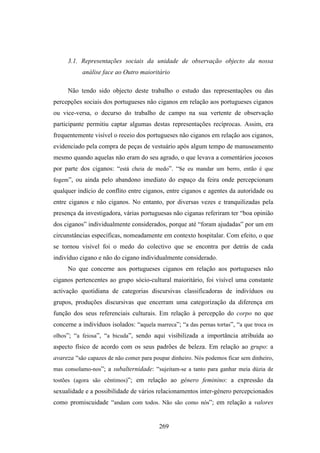 3.1. Representações sociais da unidade de observação objecto da nossa
           análise face ao Outro maioritário

     Não tendo sido objecto deste trabalho o estudo das representações ou das
percepções sociais dos portugueses não ciganos em relação aos portugueses ciganos
ou vice-versa, o decurso do trabalho de campo na sua vertente de observação
participante permitiu captar algumas destas representações recíprocas. Assim, era
frequentemente visível o receio dos portugueses não ciganos em relação aos ciganos,
evidenciado pela compra de peças de vestuário após algum tempo de manuseamento
mesmo quando aquelas não eram do seu agrado, o que levava a comentários jocosos
por parte dos ciganos: “está cheia de medo”. “Se eu mandar um berro, então é que
fogem”, ou ainda pelo abandono imediato do espaço da feira onde percepcionam
qualquer indício de conflito entre ciganos, entre ciganos e agentes da autoridade ou
entre ciganos e não ciganos. No entanto, por diversas vezes e tranquilizadas pela
presença da investigadora, várias portuguesas não ciganas referiram ter “boa opinião
dos ciganos” individualmente considerados, porque até “foram ajudadas” por um em
circunstâncias específicas, nomeadamente em contexto hospitalar. Com efeito, o que
se tornou visível foi o medo do colectivo que se encontra por detrás de cada
indivíduo cigano e não do cigano individualmente considerado.
     No que concerne aos portugueses ciganos em relação aos portugueses não
ciganos pertencentes ao grupo sócio-cultural maioritário, foi visível uma constante
activação quotidiana de categorias discursivas classificadoras de indivíduos ou
grupos, produções discursivas que encerram uma categorização da diferença em
função dos seus referenciais culturais. Em relação à percepção do corpo no que
concerne a indivíduos isolados: “aquela marreca”; “a das pernas tortas”, “a que troca os
olhos”; “a feiosa”, “a bicuda”, sendo aqui visibilizada a importância atribuída ao
aspecto físico de acordo com os seus padrões de beleza. Em relação ao grupo: a
avareza “são capazes de não comer para poupar dinheiro. Nós podemos ficar sem dinheiro,
mas consolamo-nos”; a subalternidade: “sujeitam-se a tanto para ganhar meia dúzia de
tostões (agora são cêntimos)”; em relação ao género feminino: a expressão da
sexualidade e a possibilidade de vários relacionamentos inter-género percepcionados
como promiscuidade “andam com todos. Não são como nós”; em relação a valores


                                          269
 