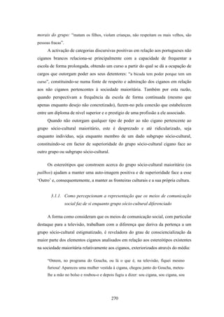 morais do grupo: “matam os filhos, violam crianças, não respeitam os mais velhos, são
pessoas fracas”.
      A activação de categorias discursivas positivas em relação aos portugueses não
ciganos brancos relaciona-se principalmente com a capacidade de frequentar a
escola de forma prolongada, obtendo um curso a partir do qual se dá a ocupação de
cargos que outorgam poder aos seus detentores: “a bicuda tem poder porque tem um
curso”, constituindo-se numa fonte de respeito e admiração dos ciganos em relação
aos não ciganos pertencentes à sociedade maioritária. Também por esta razão,
quando perspectivam a frequência da escola de forma continuada (mesmo que
apenas enquanto desejo não concretizado), fazem-no pela conexão que estabelecem
entre um diploma de nível superior e o prestígio de uma profissão a ele associado.
      Quando não outorgam qualquer tipo de poder ao não cigano pertencente ao
grupo sócio-cultural maioritário, este é desprezado e até ridicularizado, seja
enquanto indivíduo, seja enquanto membro de um dado subgrupo sócio-cultural,
constituindo-se em factor de superioridade do grupo sócio-cultural cigano face ao
outro grupo ou subgrupo sócio-cultural.

      Os estereótipos que constroem acerca do grupo sócio-cultural maioritário (os
paílhos) ajudam a manter uma auto-imagem positiva e de superioridade face a esse
‘Outro’ e, consequentemente, a manter as fronteiras culturais e a sua própria cultura.


        3.1.1. Como percepcionam a representação que os meios de comunicação
                   social faz de si enquanto grupo sócio-cultural diferenciado

      A forma como consideram que os meios de comunicação social, com particular
destaque para a televisão, trabalham com a diferença que deriva da pertença a um
grupo sócio-cultural estigmatizado, é reveladora do grau de consciencialização da
maior parte dos elementos ciganos analisados em relação aos estereótipos existentes
na sociedade maioritária relativamente aos ciganos, exteriorizados através do média:

      “Ontem, no programa do Goucha, ou lá o que é, na televisão, fiquei mesmo
      furiosa! Apareceu uma mulher vestida à cigana, chegou junto do Goucha, meteu-
      lhe a mão no bolso e roubou-o e depois fugiu a dizer: sou cigana, sou cigana, sou




                                            270
 