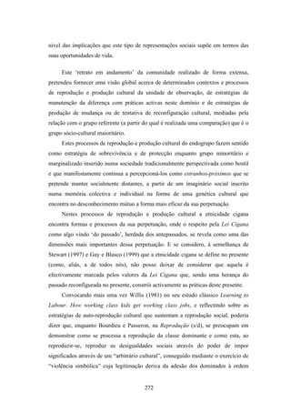 nível das implicações que este tipo de representações sociais supõe em termos das
suas oportunidades de vida.

     Este ‘retrato em andamento’ da comunidade realizado de forma extensa,
pretendeu fornecer uma visão global acerca de determinados contextos e processos
de reprodução e produção cultural da unidade de observação, de estratégias de
manutenção da diferença com práticas activas neste domínio e de estratégias de
produção de mudança ou de tentativa de reconfiguração cultural, mediadas pela
relação com o grupo referente (a partir do qual é realizada uma comparação) que é o
grupo sócio-cultural maioritário.
     Estes processos de reprodução e produção cultural do endogrupo fazem sentido
como estratégia de sobrevivência e de protecção enquanto grupo minoritário e
marginalizado inserido numa sociedade tradicionalmente perspectivada como hostil
e que manifestamente continua a percepcioná-los como estranhos-próximos que se
pretende manter socialmente distantes, a partir de um imaginário social inscrito
numa memória colectiva e individual na forma de uma genética cultural que
encontra no desconhecimento mútuo a forma mais eficaz da sua perpetuação.
     Nestes processos de reprodução e produção cultural a etnicidade cigana
encontra formas e processos da sua perpetuação, onde o respeito pela Lei Cigana
como algo vindo ‘do passado’, herdada dos antepassados, se revela como uma das
dimensões mais importantes dessa perpetuação. E se considero, à semelhança de
Stewart (1997) e Gay e Blasco (1999) que a etnicidade cigana se define no presente
(como, aliás, a de todos nós), não posso deixar de considerar que aquela é
efectivamente marcada pelos valores da Lei Cigana que, sendo uma herança do
passado reconfigurada no presente, constrói activamente as práticas deste presente.
     Convocando mais uma vez Willis (1981) no seu estudo clássico Learning to
Labour. How working class kids get working class jobs, e reflectindo sobre as
estratégias de auto-reprodução cultural que sustentam a reprodução social, poderia
dizer que, enquanto Bourdieu e Passeron, na Reprodução (s/d), se preocupam em
demonstrar como se processa a reprodução da classe dominante e como esta, ao
reproduzir-se, reproduz as desigualdades sociais através do poder de impor
significados através de um “arbitrário cultural”, conseguido mediante o exercício de
“violência simbólica” cuja legitimação deriva da adesão dos dominados à ordem


                                        272
 