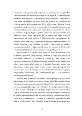 dominante e, consequentemente, de um processo de reconhecimento de legitimidade
e desconhecimento dos mecanismos que estão na sua origem, Willis preocupa-se em
demonstrar como se processa a reprodução dos grupos dominados e em que medida
estes podem desempenhar um papel activo na produção da reprodução das
estruturas sociais. No livro supracitado, Willis reflecte sobre a formação de uma
contracultura escolar por parte de jovens oriundos da classe trabalhadora como uma
forma de resistência à imposição de uma cultura de classe dominante, mas a forma
de resistência adoptada, longe de quebrar a lógica da reprodução cultural e da
reprodução social, acaba com efeito por se revelar uma forma activa de
autoreprodução da classe operária e, consequentemente, da reprodução das
estruturas sociais, dado estes jovens revelarem desprezo pela cultura académica e o
trabalho intelectual a ela associada, preferindo o desempenho de trabalhos
associados àquela classe operária, acabando assim por reproduzir a divisão social
hierarquizada do trabalho e, consequentemente, as desigualdades sociais.
     Do mesmo modo, os sujeitos-actores analisados, através do fechamento sobre
si próprios, produzido como estratégia defensiva e visível nas relações de
sociabilidade intra-grupo, no exercício de trabalho por conta própria e na
endogamia, bem como no elevado absentismo que apresentam na sua relação com a
cultura escolar, acabam efectivamente por se revelarem funcionais a uma estrutura
social na qual aqueles aparecem com uma importância marginal e marginalizados,
nos níveis mais baixos da hierarquia social, contribuindo assim para a sua própria
marginalização sócio-cultural, mas simultaneamente para a sua manutenção
enquanto grupo diferenciado.
     Fazendo parte da sociedade portuguesa e sendo portugueses perante a Lei,
percepcionam-se no entanto como grupo cultural minoritário (também porque
hetero-percepcionados como tal) cuja defesa face ao ‘Outro’ maioritário (em termos
numéricos e de poder) passa pela construção activa de estratégias de sobrevivência,
onde se incluem a não fragilização do grupo alargado através da manutenção de
todos os seus membros no seu seio conseguida através da endogamia, da realização
de trabalho por conta própria (dentro do grupo de pertença) e do absentismo escolar,
já que níveis de escolarização elevados são percepcionados como ameaçadores da
união e coesão grupais. Estas estratégias desenvolvidas de forma activa pelos



                                        273
 