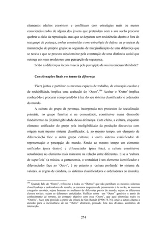 elementos adultos coexistem e conflituam com estratégias mais ou menos
consciencializadas de alguns dos jovens que pretendem com a sua acção procurar
quebrar o ciclo da reprodução, mas que se deparam com resistências dentro e fora do
seu grupo de pertença, ambas construídas como estratégia de defesa: as primeiras de
manutenção do próprio grupo; as segundas de marginalização de uma diferença que
se receia e que se procura subalternizar pela construção de uma distância social que
outorga aos seus produtores uma percepção de segurança.
      Serão as diferenças inconciliáveis pela percepção da sua incomensurabilidade?


      Considerações finais em torno da diferença

      Viver juntos e partilhar os mesmos espaços de trabalho, de educação escolar e
de sociabilidade, implica uma aceitação do ‘Outro’.186 Aceitar o ‘Outro’ implica
conhecê-lo e procurar compreendê-lo à luz do seu sistema classificador e ordenador
do mundo.
      A cultura do grupo de pertença, incorporada nos processos de socialização
primária, no grupo familiar e na comunidade, constitui-se numa dimensão
fundamental da (in)inteligibilidade dessa diferença. Com efeito, a cultura, enquanto
elemento unificador do grupo pela inteligibilidade da produção discursiva com
origem num mesmo sistema classificador, é, ao mesmo tempo, um elemento de
diferenciação face a outro grupo cultural, a outro sistema classificador de
representação e percepção do mundo. Sendo ao mesmo tempo um elemento
unificador (para dentro) e diferenciador (para fora), a cultura constitui-se
actualmente no elemento mais marcante na relação entre diferentes. E se a ‘cultura
de superfície’ (a música, a gastronomia, o vestuário) é um elemento identificador e
diferenciador face ao ‘Outro’, é no entanto a ‘cultura profunda’ (o sistema de
valores, as regras de conduta, os sistemas classificadores e ordenadores do mundo),


186
    Quando falo do “Outro”, refiro-me a todos os “Outros” que não partilham os mesmos sistemas
classificadores e ordenadores do mundo, os mesmos esquemas de pensamento e de accão, as mesmas
categorias mentais, sejam homens ou mulheres de diferentes partes do mundo, sejam as diferentes
classes sociais, sejam as diferentes etnicidades. Reflicto sobre um “Outro” genérico a partir do
conhecimento de terreno, do contacto efectivo com esse “Outro”, que aqui simboliza todos os
“Outros”. Faço esta precisão a partir da leitura de San Román (1996:74-76), onde a autora chama a
atencão para a inexistência de un “Outro” abstracto, pensado fora dos diversos contextos de
interacção.



                                              274
 