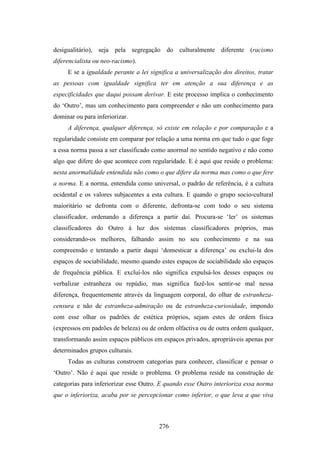 desigualitário), seja pela segregação do culturalmente diferente (racismo
diferencialista ou neo-racismo).
     E se a igualdade perante a lei significa a universalização dos direitos, tratar
as pessoas com igualdade significa ter em atenção a sua diferença e as
especificidades que daqui possam derivar. E este processo implica o conhecimento
do ‘Outro’, mas um conhecimento para compreender e não um conhecimento para
dominar ou para inferiorizar.
     A diferença, qualquer diferença, só existe em relação e por comparação e a
regularidade consiste em comparar por relação a uma norma em que tudo o que foge
a essa norma passa a ser classificado como anormal no sentido negativo e não como
algo que difere do que acontece com regularidade. E é aqui que reside o problema:
nesta anormalidade entendida não como o que difere da norma mas como o que fere
a norma. E a norma, entendida como universal, o padrão de referência, é a cultura
ocidental e os valores subjacentes a esta cultura. E quando o grupo socio-cultural
maioritário se defronta com o diferente, defronta-se com todo o seu sistema
classificador, ordenando a diferença a partir daí. Procura-se ‘ler’ os sistemas
classificadores do Outro à luz dos sistemas classificadores próprios, mas
considerando-os melhores, falhando assim no seu conhecimento e na sua
compreensão e tentando a partir daqui ‘domesticar a diferença’ ou exclui-la dos
espaços de sociabilidade, mesmo quando estes espaços de sociabilidade são espaços
de frequência pública. E excluí-los não significa expulsá-los desses espaços ou
verbalizar estranheza ou repúdio, mas significa fazê-los sentir-se mal nessa
diferença, frequentemente através da linguagem corporal, do olhar de estranheza-
censura e não de estranheza-admiração ou de estranheza-curiosidade, impondo
com esse olhar os padrões de estética próprios, sejam estes de ordem física
(expressos em padrões de beleza) ou de ordem olfactiva ou de outra ordem qualquer,
transformando assim espaços públicos em espaços privados, apropriáveis apenas por
determinados grupos culturais.
     Todas as culturas constroem categorias para conhecer, classificar e pensar o
‘Outro’. Não é aqui que reside o problema. O problema reside na construção de
categorias para inferiorizar esse Outro. E quando esse Outro interioriza essa norma
que o inferioriza, acaba por se percepcionar como inferior, o que leva a que viva



                                        276
 