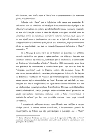 efectivamente como insulto o que o ‘Outro’, que se pensa como superior, usa como
forma de o inferiorizar.
      Enfrentar este ‘Outro’ que o inferioriza pode passar por estratégias de
evitamento e/ou de submissão ou estratégias de fechamento sobre si próprio e de
altivez e/ou arrogância no contacto que são também formas de esconder a percepção
da sua inferiorização, como é o caso dos ciganos com quem trabalhei, onde as
estratégias activas de manutenção dos valores culturais inerentes à Lei Cigana se
tornam significativas e fundamentais para inverter a lógica de dominação e as
categorias mentais construídas para pensar essa dominação, proporcionando uma
ilusão de superioridade, mas que em contexto lhes permite inferiorizar o ‘Outro’
maioritário.187
      Se a diferença é indissociável ao ser humano, os esquemas e os critérios
mentais construídos para pensar e operacionalizar essa diferença, baseados em
estruturas históricas de dominação, contribuem para a naturalização e continuidade
da dominação, “eternizando o arbitrário” (Bourdieu, 1998) que encontra a sua força
nos processos de conhecimento e reconhecimento (Ibid.) que estão na base da
“violência simbólica”, onde os Ciganos, embora não possuindo formas de
desconstrução dessa violência, constroem práticas pontuais de inversão das lógicas
de dominação, constituídas em processos de desnaturalização não consciencializada
dessas mesmas lógicas, construindo o seu ‘lugar’ dentro de cada sociedade: um lugar
marginal mas não de marginalidade; um lugar estruturalmente subalterno, mas não
de subalternidade contextual; um lugar de confronto na diferença construída também
nesse confronto (Barth, 1969) e que nega a mesmidade com o ‘Outro’ pertencente ao
grupo socio-cultural maioritário, mantendo assim a baixa permeabilidade à
assimilação cultural que lhes tem permitido continuar como grupo cultural
diferenciado.
      O contacto entre diferentes, mesmo entre diferentes que partilham o mesmo
código cultural, o mesmo sistema classificador, é frequentemente gerador de
interpretações, de leituras que não correspondem à mensagem que o ‘Outro’


187
    Como refere San Román no seu livro Los muros de la separación (1996), todos os ‘otros’
constroem categorias passíveis de inferiorizar ‘otros’, não sendo portanto a hierarquización uma
prerrogativa do Occidente.




                                              277
 