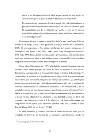 étnica y por las oportunidades de vida proporcionadas por sus niveles de
            escolarización y por el grado de apertura de la sociedad mayoritaria.

        •   El mantenimiento/reproducción de sus formas de vida está relacionado con la
            percepción del trabajo como una continuidad de las vivencias familiares y por
            la independencia que le es inherente (ser dueño y señor de sí mismo),
            resistiéndose a desarrollar trabajo asalariado en una relación de subordinación
            a una entidad patronal.20

        En términos teóricos, la categoría social de trabajo ha sido considerada de forma
distinta en el tiempo (véase, a este propósito, el trabajo pionero de P. Thompson,
1967). Si nos remontamos a los trabajos producidos por autores portugueses, el
investigador João Freire (1995, 1997, 2000), como otros investigadores (Oliveira,
1990, Vala, 2000, Ramos, 2000), ha reflexionado y problematizado esta cuestión, tanto
teorizando aisladamente sobre la sociedad portuguesa, como estableciendo un análisis
comparativo con realidades sociales de diversos países de Europa.

        Como refiere Oliveira (op. cit.: 179), “el trabajo ha asumido, históricamente, una
posición central como principio en torno del cual se organiza la vida social”,
debatiéndose recientemente en la producción teórica en el dominio de la sociología “si
tal centralidad se mantiene, o si, por el contrario, el trabajo tiende a ser suplantado por
otros valores, que anuncian la emergencia de otro tipo de sociedad”. Así, el trabajo se
asume como una actividad que, cubriendo necesidades esenciales para el bienestar del
indivíduo (especialmente de subsistencia económica y de socialización) y de las
sociedades, cumple así importantes funciones: económica, social y psicológica (Freire,
1997), en la medida en que “a través del trabajo remunerado nosotros pertenecemos a
la esfera pública, adquirimos una existencia y una identidad sociales (es decir, una
profesión), nos insertamos en una red de relaciones y de intercambios donde nos
comparamos con los demás y nos atribuimos derechos sobre ellos, a cambio de otros
deberes” (Gorz, 1988, cit. por Freire, 1997:23).

        El valor individual y colectivo atribuido al trabajo resulta del valor que las
sociedades le atribuyen, en función de los momentos socio-históricos, siendo “la


 20
      Ver, a este propósito, Casa-Nova, 2007.




                                                27
 