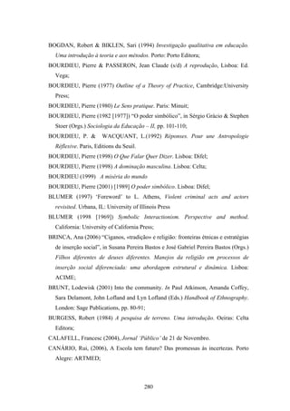 BOGDAN, Robert & BIKLEN, Sari (1994) Investigação qualitativa em educação.
  Uma introdução à teoria e aos métodos. Porto: Porto Editora;
BOURDIEU, Pierre & PASSERON, Jean Claude (s/d) A reprodução, Lisboa: Ed.
  Vega;
BOURDIEU, Pierre (1977) Outline of a Theory of Practice, Cambridge:University
  Press;
BOURDIEU, Pierre (1980) Le Sens pratique. Paris: Minuit;
BOURDIEU, Pierre (1982 [1977]) “O poder simbólico”, in Sérgio Grácio & Stephen
  Stoer (Orgs.) Sociologia da Educação – II, pp. 101-110;
BOURDIEU, P. &        WACQUANT, L.(1992) Réponses. Pour une Antropologie
  Réflexive. Paris, Editions du Seuil.
BOURDIEU, Pierre (1998) O Que Falar Quer Dizer. Lisboa: Difel;
BOURDIEU, Pierre (1998) A dominação masculina. Lisboa: Celta;
BOURDIEU (1999) A miséria do mundo
BOURDIEU, Pierre (2001) [1989] O poder simbólico. Lisboa: Difel;
BLUMER (1997) ‘Foreword’ to L. Athens, Violent criminal acts and actors
  revisited. Urbana, IL: University of Illinois Press
BLUMER (1998 [1969]) Symbolic Interactionism. Perspective and method.
  California: University of California Press;
BRINCA, Ana (2006) “Ciganos, «tradição» e religião: fronteiras étnicas e estratégias
  de inserção social”, in Susana Pereira Bastos e José Gabriel Pereira Bastos (Orgs.)
  Filhos diferentes de deuses diferentes. Manejos da religião em processos de
  inserção social diferenciada: uma abordagem estrutural e dinâmica. Lisboa:
  ACIME;
BRUNT, Lodewisk (2001) Into the community. In Paul Atkinson, Amanda Coffey,
  Sara Delamont, John Lofland and Lyn Lofland (Eds.) Handbook of Ethnography.
  London: Sage Publications, pp. 80-91;
BURGESS, Robert (1984) A pesquisa de terreno. Uma introdução. Oeiras: Celta
  Editora;
CALAFELL, Francesc (2004), Jornal ‘Público’ de 21 de Novembro.
CANÁRIO, Rui, (2006), A Escola tem futuro? Das promessas às incertezas. Porto
  Alegre: ARTMED;



                                         280
 