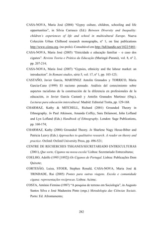 CASA-NOVA, Maria José (2004) “Gypsy culture, children, schooling and life
  opportunities”, in Silvia Carrasco (Ed.) Between Diversity and Inequality:
  children’s experiences of life and school in multicultural Europe. Nueva
  Colección Urban Chilhood research monographs, nº 1, on line publications
  http://www.ciimu.org. (no prelo). Consultável em http://hdl.handle.net/1822/5481;
CASA-NOVA, Maria José (2005) “Etnicidade e educação familiar – o caso dos
  ciganos”. Revista Teoria e Prática da Educação (Maringá/-Paraná), vol. 8, nº 2,
  pp. 207-214;
CASA-NOVA, Maria José (2007) “Gypsies, ethnicity and the labour market: an
  introduction”. In Romani studies, série 5, vol. 17, nº 1, pp. 103-123;
CASTAÑO, Javier Garcia, MARTINEZ Antolin Granados y TORRICO, Maria
  García-Cano (1999) El racismo pensado. Análisis del conocimiento sobre
  aspectos racialistas de la construcción de la diferencia en profesionales de la
  educación, in Javier García Castanõ y Antolin Granados Martinez (Org.),
  Lecturas para educación intercultural. Madrid: Editorial Trotta, pp. 129-168.
CHARMAZ, Kathy & MITCHELL, Richard (2001) Grounded Theory in
  Ethnography. In Paul Atkinson, Amanda Coffey, Sara Delamont, John Lofland
  and Lyn Lofland (Eds.) Handbook of Ethnography. London: Sage Publications,
  pp. 160-174;
CHARMAZ, Kathy (2004) Grounded Theory. In Sharlene Nagy Hesse-Biber and
  Patricia Leavy (Eds.) Approaches to qualitative research. A reader on theory and
  practice. Oxford: Oxford University Press, pp. 496-521;
CENTRE DE RECHERCHES TSIGANES/SECRETARIADO ENTRECULTURAS
  (2001), Que sorte, Ciganos na nossa escola! Lisboa: Secretariado Entreculturas;
COELHO, Adolfo (1995 [1892]) Os Ciganos de Portugal. Lisboa: Publicações Dom
  Quixote;
CORTESÃO, Luiza, STOER, Stephen Ronald, CASA-NOVA, Maria José &
  TRINDADE, Rui (2005) Pontes para outras viagens. Escola e comunidade
  cigana: representações recíprocas. Lisboa: Acime;
COSTA, António Firmino (1987) “A pesquisa de terreno em Sociologia”, in Augusto
  Santos Silva e José Madureira Pinto (orgs.) Metodologia das Ciências Sociais.
  Porto: Ed. Afrontamento;



                                         282
 