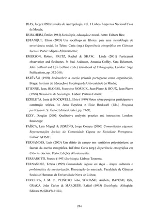 DIAS, Jorge (1990) Estudos de Antropologia, vol. 1 Lisboa: Imprensa Nacional/Casa
  da Moeda;
DURKHEIM, Émile (1984) Sociologia, educação e moral. Porto: Editora Rés;
ESTANQUE, Elísio (2003) Um sociólogo na fábrica: para uma metodologia de
  envolvência social. In Telmo Caria (org.) Experiência etnográfica em Ciências
  Sociais. Porto: Edições Afrontamento;
EMERSON, Robert, FRETZ, Rachel & SHAW,                  Linda (2001) Participant
  observation and fieldnotes. In Paul Atkinson, Amanda Coffey, Sara Delamont,
  John Lofland and Lyn Lofland (Eds.) Handbook of Ethnography. London: Sage
  Publications, pp. 352-368;
ESTÊVÃO (1998) Redescobrir a escola privada portuguesa como organização.
  Braga: Instituto de Educação e Psicologia da Universidade do Minho;
ETIENNE, Jean, BLOESS, Francoise NORECK, Jean-Pierre & ROUX, Jean-Pierre
  (1998) Dicionário de Sociologia. Lisboa: Platano Editora;
EZPELETA, Justa & ROCKWELL, Elsie (1989) Notas sobre pesquisa participante e
  construção teórica. In Justa Ezpeleta e Elsie Rockwell (Eds.) Pesquisa
  participante. S. Paulo: Editora Cortez, pp. 77-93;
EZZY, Douglas (2002) Qualitative analysis: practice and innovation. London:
  Routledge;
FAÍSCA, Luís Miguel & JESUÍNO, Jorge Correia (2006) Comunidades ciganas:
  Representações Sociais da Comunidade Cigana na Sociedade Portuguesa.
  Lisboa: ACIME;
FERNANDES, Luís (2003) Um diário de campo nos territórios psicotrópicos: as
  facetas da escrita etnográfica. InTelmo Caria (org.) Experiência etnográfica em
  Ciências Sociais. Porto: Edições Afrontamento;
FERRAROTTI, Franco (1993) Sociologia. Lisboa: Teorema;
FERNANDES, Teresa (1999) Comunidade cigana em Beja – traços culturais e
  problemática da escolarização. Dissertação de mestrado. Faculdade de Ciências
  Sociais e Humanas da Universidade Nova de Lisboa;
FERREIRA, J. M. C., PEIXOTO, João, SORIANO, Anabela, RAPOSO, Rita,
  GRAÇA, João Carlos & MARQUES, Rafael (1995) Sociologia. Alfragide:
  Editora McGRAW-HILL;



                                        284
 
