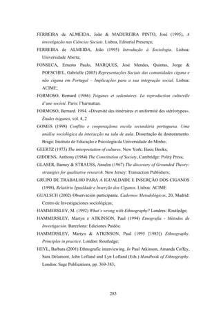 FERREIRA de ALMEIDA, João & MADUREIRA PINTO, José (1995), A
  investigação nas Ciências Sociais. Lisboa, Editorial Presença;
FERREIRA de ALMEIDA, João (1995) Introdução à Sociologia. Lisboa:
  Universidade Aberta;
FONSECA, Ernesto Paulo, MARQUES, José Mendes, Quintas, Jorge &
  POESCHEL, Gabrielle (2005) Representações Sociais das comunidades cigana e
  não cigana em Portugal – Implicações para a sua integração social. Lisboa:
  ACIME;
FORMOSO, Bernard (1986) Tsiganes et sedentaires. La reproduction culturelle
  d’une societé. Paris: l’harmattan.
FORMOSO, Bernard. 1994. «Diversité des itinéraires et uniformité des stéréotypes».
  Études tsiganes, vol. 4, 2
GOMES (1998) Conflito e cooperaçãona escola secundária portuguesa. Uma
  análise sociológica da interacção na sala de aula. Dissertação de doutoramento.
  Braga: Instituto de Educação e Psicologia da Universidade do Minho;
GEERTZ (1973) The interpretation of cultures. New York: Basic Books;
GIDDENS, Anthony (1984) The Constitution of Society, Cambridge: Polity Press;
GLASER, Barney & STRAUSS, Anselm (1967) The discovery of Grounded Theory:
  strategies for qualitative research. New Jersey: Transaction Publishers;
GRUPO DE TRABALHO PARA A IGUALDADE E INSERÇÃO DOS CIGANOS
  (1998), Relatório Igualdade e Inserção dos Ciganos. Lisboa: ACIME
GUALSCH (2002) Observación participante. Cadernos Metodológicos, 20, Madrid:
  Centro de Investigaciones sociológicas;
HAMMERSLEY, M. (1992) What’s wrong with Ethnography? Londres: Routledge;
HAMMERSLEY, Martyn e ATKINSON, Paul (1994) Etnografia - Métodos de
  Investigación. Barcelona: Ediciones Paidós;
HAMMERSLEY, Martyn & ATKINSON, Paul (1995 [1983]) Ethnography.
  Principles in practice. London: Routledge;
HEYL, Barbara (2001) Ethnografic interviewing. In Paul Atkinson, Amanda Coffey,
  Sara Delamont, John Lofland and Lyn Lofland (Eds.) Handbook of Ethnography.
  London: Sage Publications, pp. 369-383;




                                        285
 