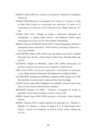 HÁRVEY, David (1989) The condition of postmodernity. Blackwell: Cambrigde &
  Oxford, uk;
HYMES (1993[1988]) Qué és la etnografía? In H. Velasco, F. G. García y A. Díaz
  de Rada (Eds.) Lecturas de antropología para educadores. El ámbito de la
  antropología de la educación y de la etnografia escolar. Madrid: Trotta, pp. 127-
  144;
ITURRA, Raul (1987) “Trabalho de Campo e Observação Participante em
  Antropologia”, in Augusto Santos SILVA e José Madureira PINTO (orgs.)
  Metodologias das Ciências Sociais. Porto: Edições Afrontamento;
JORDAN, Steven & YEOMANS, David (1995) “Critical Ethnography: problems in
  contemporary theory and practice”. British Journal of Sociology of Education, v.
  16, nº 3, pp. 389-408;
LAPEYRONNIE, Didier (1995) “Pode existir uma política anti-racista?” in Michel
  Wieviorka (org.) Racismo e Modernidade. Vendas Novas: Bertrand Editora, pp.
  301-307;
LECOMPTE, Margaret & PREISSLE, Judith (1993 [1984]) Ethnography and
  qualitative design in educational research. California: Academic Press;
LIMA, Licínio (1992) A escola como organização e a participação na organização
  escolar. Braga: Instituto de Educação e Psicologia da Universidade do Minho;
LEE-TREWEEK, Geraldine & LINKOGLE, Stephanie (2000) Danger in the field.
  Risk and ethics in social research. London and New York: Routledge;
LOURO, Guacira Lopes (2001) Pedagogias da sexualidade, in Guacira Lopes Louro
  (Org.) O Corpo Educado. Belo Horizonte: Autêntica;
MACHADO, Fernando Luís (2001) “ Contextos e percepções do racismo no
  quotidiano”, in Sociologia-problemas e práticas, 36, pp. 53-80;
MARÍN, Antonio Lucas (1988 [1979]) Introdução à Sociologia. Lisboa: Editorial
  Notícias;
MAROY, Christian (1997) A análise qualitativa de entrevistas. In L. Albarello, F.
  Digneffe, J-P. Hiernaux, C. Maroy, D. Ruquoy & P. de Saint-Georges (Eds.)
  Práticas e métodos de investigação em Ciências Sociais. Lisboa: Gradiva, pp.
  117-155;




                                       286
 