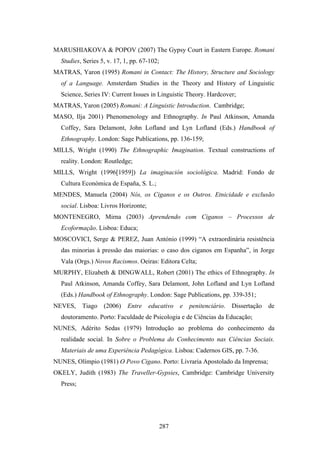 MARUSHIAKOVA & POPOV (2007) The Gypsy Court in Eastern Europe. Romani
  Studies, Series 5, v. 17, 1, pp. 67-102;
MATRAS, Yaron (1995) Romani in Contact: The History, Structure and Sociology
  of a Language. Amsterdam Studies in the Theory and History of Linguistic
  Science, Series IV: Current Issues in Linguistic Theory. Hardcover;
MATRAS, Yaron (2005) Romani: A Linguistic Introduction. Cambridge;
MASO, Ilja 2001) Phenomenology and Ethnography. In Paul Atkinson, Amanda
  Coffey, Sara Delamont, John Lofland and Lyn Lofland (Eds.) Handbook of
  Ethnography. London: Sage Publications, pp. 136-159;
MILLS, Wright (1990) The Ethnographic Imagination. Textual constructions of
  reality. London: Routledge;
MILLS, Wright (1996[1959]) La imaginación sociológica. Madrid: Fondo de
  Cultura Económica de España, S. L.;
MENDES, Manuela (2004) Nós, os Ciganos e os Outros. Etnicidade e exclusão
  social. Lisboa: Livros Horizonte;
MONTENEGRO, Mirna (2003) Aprendendo com Ciganos – Processos de
  Ecoformação. Lisboa: Educa;
MOSCOVICI, Serge & PEREZ, Juan António (1999) “A extraordinária resistência
  das minorias à pressão das maiorias: o caso dos ciganos em Espanha”, in Jorge
  Vala (Orgs.) Novos Racismos. Oeiras: Editora Celta;
MURPHY, Elizabeth & DINGWALL, Robert (2001) The ethics of Ethnography. In
  Paul Atkinson, Amanda Coffey, Sara Delamont, John Lofland and Lyn Lofland
  (Eds.) Handbook of Ethnography. London: Sage Publications, pp. 339-351;
NEVES,     Tiago   (2006)    Entre    educativo   e   penitenciário.   Dissertação   de
  doutoramento. Porto: Faculdade de Psicologia e de Ciências da Educação;
NUNES, Adérito Sedas (1979) Introdução ao problema do conhecimento da
  realidade social. In Sobre o Problema do Conhecimento nas Ciências Sociais.
  Materiais de uma Experiência Pedagógica. Lisboa: Cadernos GIS, pp. 7-36.
NUNES, Olímpio (1981) O Povo Cigano. Porto: Livraria Apostolado da Imprensa;
OKELY, Judith (1983) The Traveller-Gypsies, Cambridge: Cambridge University
  Press;




                                         287
 