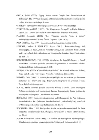 OKELY, Judith (2005) “Gypsy Justice versus Gorgio Law: interrelations of
  difference”. The 37th Worl Congress of International Institute of Sociology (texto
  cedido pela autora a título particular).
O’REILLY, Karen (2005) Ethnographic methodos. New York: Routledge;
PEIXOTO, Rocha (1967 [1897]), “Os Ciganos em Portugal”, in Rocha Peixoto,
  Obras, vol. 1. Póvoa de Varzim: Câmara Municipal da Póvoa de Varzim;
PIASERE,       Leonardo   (1994),    “Les      Tsiganes   sont-ils   ‘bons   à   penser’
  anthropologiquement?” Revue Études Tsiganes, 2, pp. 19-38;
PINA CABRAL, João (1991) Os contextos da antropologia. Lisboa: Difel;
POLLNER, Melvin & EMERSON, Robert (2001)                       Ethnomethodology and
  Ethnography. In Paul Atkinson, Amanda Coffey, Sara Delamont, John Lofland
  and Lyn Lofland (Eds.) Handbook of Ethnography. London: Sage Publications,
  pp. 118-135;
RADCLIFFE-BROWN (1982 [1950]) Introdução. In Radcliffe-Brown e Daryll
  Forde (Eds.) Sistemas políticos africanos de parentesco e casamento. Lisboa:
  Fundação Caloute Gulbenkian, pp. 9-114;
RAMOS, Alice (2000) “Centralidade do trabalho”. In Manuel Villaverde Cabral,
  Jorge Vala & João Freire (orgs.) Trabalho e cidadania. Lisboa: ICS;
RAPOSO, Paulo (2003) “A construção antropológica de um terreno: performances
  culturais”, in Telmo Caria (org.) Experiência etnográfica em Ciências Sociais.
  Porto: Edições Afrontamento;
ROCHA, Maria Custódia (2006) Educação, Género e Poder. Uma abordagem
  Política, sociológica e Organizacional. Tese de doutoramento. Braga: Instituto de
  Educação e Psicologia da Universidade do Minho;
ROCK, Paul (2001) Symbolic interactionism and Ethnography. In Paul Atkinson,
  Amanda Coffey, Sara Delamont, John Lofland and Lyn Lofland (Eds.) Handbook
  of Ethnography. London: Sage Publications, pp. 26-38;
ROCKWELL, Elsie (1989) Etnografia e teoria na pesquisa educacional. In Justa
  Ezpeleta e Elsie Rockwell (Eds.) Pesquisa participante. S. Paulo: Editora Cortez,
  pp. 31-54;
RUBIO, María Isabel Jociles (1999) “Las técnicas de investigación en antropología.
  Mirada Antropológica y proceso etnográfico”. Gazeta de Antropología, nº 15;



                                             288
 