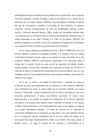 centralidad del trabajo entendida como un producto de la socialización, una vez que los
individuos aprenden a valorar el trabajo a partir de la religión, de su cultura, de sus
familiares, de sus amigos” (Ramos, 2000:48). Esta centralidad es atribuida en función
del tipo de recompensas asociadas al desarrollo de una profesión, en especial:
materiales, sociales (establecimiento de redes de sociabilidad), prestigio (estatus
social) y valoración personal (Ramos, 2000), siendo esta centralidad definida como
“las creencias que los individuos tienen en relación con el grado de importancia que el
trabajo desempeña en sus vidas” (Paulley et al, 1994, cit. por Ramos, 2000:48). Ese
grado de importancia es medible a través de la importancia atribuida por los individuos
a un conjunto de otras actividades que forman parte de su cotidiano.

     En un estudio comparativo realizado por Freire y Ramos (2000) entre otros, los
autores intentaron conocer la centralidad atribuida a la categoría social de trabajo
“evaluando la posición que éste ocupa en un conjunto de otras actividades de la vida
cotidiana” (Ramos, 2000:57), especialmente preguntando a los individuos sobre el
tiempo que les gustaría invertir en cada una de las siguientes actividades: empleo,
familia, amigos y tiempo libre, teniendo como referencia el tiempo que invierten en
cada una de ellas en el momento de la realización de la encuesta (Ramos, op. cit.). Los
resultados apuntan a la necesidad de dedicar menos tiempo al trabajo y más tiempo a la
familia y a los amigos.

     En lo que se refiere a mi unidad de observación, y teniendo en cuenta la
ocupación ejercida mayoritariamente por sus elementos, la del comercio ambulante,
cuya distribución de tareas se realiza dentro de la estructura familiar, con escaso
recurso al ‘precariado’ externo (contratación para las ferias o mercados de uno o dos
elementos pertenecientes al grupo socio-cultural mayoritario de estrato social
desfavorecido), se nos plantea la cuestión de la pertinencia de la división tradicional
(de espacio y de tiempo) entre empleo, tiempo dedicado a la familia y a los amigos
(visible en otras profesiones y en la misma profesión, pero en otros grupos, en especial
en el grupo mayoritario) aplicada a la forma de ejercicio de la ocupación de
comerciante ambulante por los elementos de etnia gitana. Así, como pudimos obserar
en la investigación anterior, constatamos que la división interna del trabajo en la
comunidad tenía lugar fundamentalmente dentro de la familia. Por regla general, el
hombre tenía a su cargo la compra de los artículos a comercializar (y la


                                           28
 