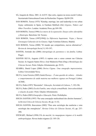 SÁ, Joaquim de Abreu. 2001. In AAVV. Que sorte, ciganos na nossa escola! Lisboa:
  Secretariado Entreculturas/Centre de Recherches Tsiganes. Pp249-250.
SAN ROMÁN, Teresa (1975) "Kinship, marriage, law and leadership in two urban
  Gypsy settlements in Spain, in Farnham Rehfisch (Ed.) Gypsies, Tinkers and
  Other Travellers. London: Academic Press, pp.169-199;
SAN ROMÁN, Teresa (1996) Los muros de la separación. Ensayo sobre alterofobia
  y filantropía. Barcelona: Ed. Tecnos;
SAN ROMÁN, Teresa (1997[1994]) La Diferencia Inquietante. Viejas y Nuevas
  Estrategias Culturales de los Gitanos. Siglo Veintiúno Editores, Madrid;
SAN ROMÁN, Teresa (2000) “El mundo que compartimos, nuevas alternativas”.
  Revista de Antropología Social, 9, 193-197;
SANTOS, Armindo dos (2006) Antropologia do parentesco e da família. Lisboa:
  Piaget;
SANTOS SILVA, Augusto (1987) A ruptura com o senso comum nas Ciências
  Sociais. In Augusto Santos Silva e José Madureira Pinto (Orgs.) Metodologia das
  Ciências Sociais. Porto: Edições Afrontamento, pp. 29-53;
SEABRA, Daniel Lopes (2006) Deriva Cigana. Uma etnografia impressionista.
  Lisboa: Universidade Nova;
SILVA, Luísa Ferreira (2005) Saúde/Doença – É uma questão de cultura – Atitudes
  e comportamentos de saúde materna nas mulheres ciganas em Portugal. Lisboa:
  ACIME;
SILVA, Pedro (1997) “Recensões”. Educação, Sociedade & Culturas, 7, 193-196;
SILVA, Pedro (2003) Escola-Família, uma relação armadilhada. Interculturalidade
  e relações de poder. Porto: Edições Afrontamento;
SILVA, Pedro (2003) Etnografia e Educação. Porto: Profedições.
SOUSA SANTOS (1997) “Por uma concepção multicultural dos direitos humanos”,
  in Revista Crítica de Ciências Sociais, 48, pp. 11-32;
SOUSA SANTOS, Boaventura (2002) “Para uma sociologia das ausências e uma
  sociologia das emergências”. Revista Crítica de Ciências Sociais, 63, pp. 237-
  280;
STEWART, Michael (1994) Fils du marché, les maquignons tsiganes et le modéle
  anthropologique. Revue études tsiganes (2): 105-126.



                                          289
 