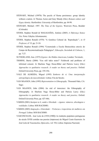 STEWART, Michael (1997b) The puzzle of Roma persistence: group identity
  without a nation. In Thomas Acton and Gary Mundy (Eds.) Romani culture and
  Gypsy identity. Hertforshire: University of Hertforshire, pp. 84-98.
STEWART, Michael. 1997. The Time of the Gypsies. Westview Press, Boulder
  (Colorado)
STOER, Stephen Ronald & MAGALHÃES, António (2005) A Diferença Somos
  Nós. Porto: Edições Afrontamento;
STOER, Stephen Ronald (1978) "A Genética Cultural da ´Reprodução`", in O
  Professor, nº 15, pp. 21-24.
STOER, Stephen Ronald (1994) "Construindo a Escola Democrática através do
  Campo da Recontextualização Pedagógica", Educação, Sociedade & Culturas, 1,
  pp. 7-27.
SUTHERLAND, Ann. (1975) Gypsies: the Hidden Americans, London: Tavistock;
THORNE, Barrie (2004) ‘You still takin notes?’ Fieldwork and problems of
  informed consent. In Sharlene Nagy Hesse-Biber and Patricia Leavy (Eds.)
  Approaches to qualitative research. A reader on theory and practice. Oxford:
  Oxford University Press, pp. 159-156;
VALE DE ALMEIDA, Miguel (1995) Senhores de si. Uma interpretação
  antropológica da masculinidade. Lisboa: Fim de Século;
VAN MAANEN, John (1995) Representation in Ethnography. Thousand Oaks, CA:
  Sage;
VAN MAANEN, John (2004) An end of innocence: the Ethnography of
  Ethnography. In Sharlene Nagy Hesse-Biber and Patricia Leavy (Eds.)
  Approaches to qualitative research. A reader on theory and practice. Oxford:
  Oxford University Press, pp. 427-446;
VÁRIOS (2001) Sastipen ta li, saúde e liberdade – ciganos: números, abordagens e
  realidades. Lisboa: SOS RACISMO.
VÁRIOS (2005) Imigração e Etnicidade – Vivências e trajectórias de mulheres em
  Portugal. Lisboa: SOS RACISMO.
VASCONCELOS, José Leite de (1938 [1900]) As tradições populares portuguesas
  do século XVIII contidas nas poesias (impressas) de Miguel Couto Guerreiro. In
  José Leite de Vasconcelos, Opúsculos, vol. VII, Lisboa: Imprensa Nacional;



                                        290
 