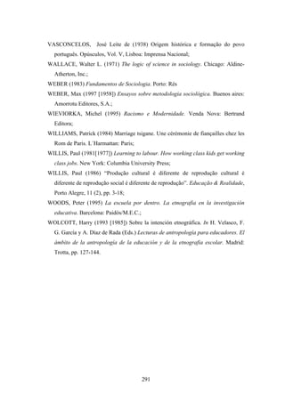 VASCONCELOS,        José Leite de (1938) Origem histórica e formação do povo
  português. Opúsculos, Vol. V, Lisboa: Imprensa Nacional;
WALLACE, Walter L. (1971) The logic of science in sociology. Chicago: Aldine-
  Atherton, Inc.;
WEBER (1983) Fundamentos de Sociologia. Porto: Rés
WEBER, Max (1997 [1958]) Ensayos sobre metodologia sociológica. Buenos aires:
  Amorrotu Editores, S.A.;
WIEVIORKA, Michel (1995) Racismo e Modernidade. Venda Nova: Bertrand
  Editora;
WILLIAMS, Patrick (1984) Marriage tsigane. Une cérémonie de fiançailles chez les
  Rom de Paris. L´Harmattan: Paris;
WILLIS, Paul (1981[1977]) Learning to labour. How working class kids get working
  class jobs. New York: Columbia University Press;
WILLIS, Paul (1986) “Produção cultural é diferente de reprodução cultural é
  diferente de reprodução social é diferente de reprodução”. Educação & Realidade,
  Porto Alegre, 11 (2), pp. 3-18;
WOODS, Peter (1995) La escuela por dentro. La etnografia en la investigación
  educativa. Barcelona: Paidós/M.E.C.;
WOLCOTT, Harry (1993 [1985]) Sobre la intención etnográfica. In H. Velasco, F.
  G. García y A. Díaz de Rada (Eds.) Lecturas de antropología para educadores. El
  ámbito de la antropología de la educación y de la etnografia escolar. Madrid:
  Trotta, pp. 127-144.




                                         291
 