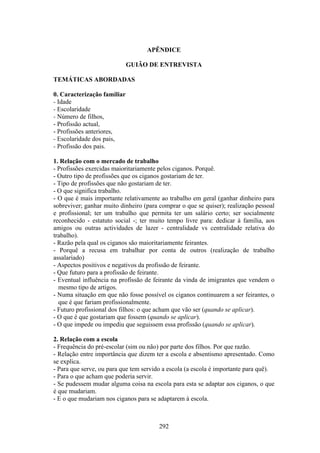 APÊNDICE

                             GUIÃO DE ENTREVISTA

TEMÁTICAS ABORDADAS

0. Caracterização familiar
- Idade
- Escolaridade
- Número de filhos,
- Profissão actual,
- Profissões anteriores,
- Escolaridade dos pais,
- Profissão dos pais.

1. Relação com o mercado de trabalho
- Profissões exercidas maioritariamente pelos ciganos. Porquê.
- Outro tipo de profissões que os ciganos gostariam de ter.
- Tipo de profissões que não gostariam de ter.
- O que significa trabalho.
- O que é mais importante relativamente ao trabalho em geral (ganhar dinheiro para
sobreviver; ganhar muito dinheiro (para comprar o que se quiser); realização pessoal
e profissional; ter um trabalho que permita ter um salário certo; ser socialmente
reconhecido - estatuto social -; ter muito tempo livre para: dedicar à família, aos
amigos ou outras actividades de lazer - centralidade vs centralidade relativa do
trabalho).
- Razão pela qual os ciganos são maioritariamente feirantes.
- Porquê a recusa em trabalhar por conta de outros (realização de trabalho
assalariado)
- Aspectos positivos e negativos da profissão de feirante.
- Que futuro para a profissão de feirante.
- Eventual influência na profissão de feirante da vinda de imigrantes que vendem o
  mesmo tipo de artigos.
- Numa situação em que não fosse possível os ciganos continuarem a ser feirantes, o
  que é que fariam profissionalmente.
- Futuro profissional dos filhos: o que acham que vão ser (quando se aplicar).
- O que é que gostariam que fossem (quando se aplicar).
- O que impede ou impediu que seguissem essa profissão (quando se aplicar).

2. Relação com a escola
- Frequência do pré-escolar (sim ou não) por parte dos filhos. Por que razão.
- Relação entre importância que dizem ter a escola e absentismo apresentado. Como
se explica.
- Para que serve, ou para que tem servido a escola (a escola é importante para quê).
- Para o que acham que poderia servir.
- Se pudessem mudar alguma coisa na escola para esta se adaptar aos ciganos, o que
é que mudariam.
- E o que mudariam nos ciganos para se adaptarem à escola.



                                        292
 