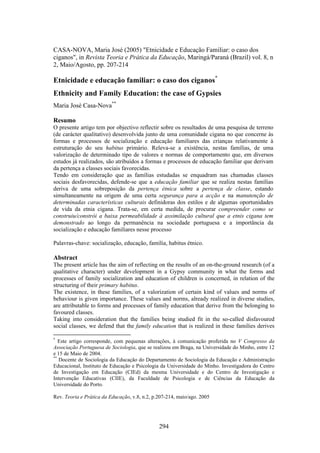 CASA-NOVA, Maria José (2005) "Etnicidade e Educação Familiar: o caso dos
ciganos", in Revista Teoria e Prática da Educação, Maringá/Paraná (Brazil) vol. 8, n
2, Maio/Agosto, pp. 207-214

Etnicidade e educação familiar: o caso dos ciganos*
Ethnicity and Family Education: the case of Gypsies
Maria José Casa-Nova**

Resumo
O presente artigo tem por objectivo reflectir sobre os resultados de uma pesquisa de terreno
(de carácter qualitativo) desenvolvida junto de uma comunidade cigana no que concerne às
formas e processos de socialização e educação familiares das crianças relativamente à
estruturação do seu habitus primário. Releva-se a existência, nestas famílias, de uma
valorização de determinado tipo de valores e normas de comportamento que, em diversos
estudos já realizados, são atribuídos a formas e processos de educação familiar que derivam
da pertença a classes sociais favorecidas.
Tendo em consideração que as famílias estudadas se enquadram nas chamadas classes
sociais desfavorecidas, defende-se que a educação familiar que se realiza nestas famílias
deriva de uma sobreposição da pertença étnica sobre a pertença de classe, estando
simultaneamente na origem de uma certa segurança para a acção e na manutenção de
determinadas características culturais definidoras dos estilos e de algumas oportunidades
de vida da etnia cigana. Trata-se, em certa medida, de procurar compreender como se
construiu/constrói a baixa permeabilidade à assimilação cultural que a etnis cigana tem
demonstrado ao longo da permanência na sociedade portuguesa e a importância da
socialização e educação familiares nesse processo

Palavras-chave: socialização, educação, família, habitus étnico.

Abstract
The present article has the aim of reflecting on the results of an on-the-ground research (of a
qualitative character) under development in a Gypsy community in what the forms and
processes of family socialization and education of children is concerned, in relation of the
structuring of their primary habitus.
The existence, in these families, of a valorization of certain kind of values and norms of
behaviour is given importance. These values and norms, already realized in diverse studies,
are attributable to forms and processes of family education that derive from the belonging to
favoured classes.
Taking into consideration that the families being studied fit in the so-called disfavoured
social classes, we defend that the family education that is realized in these families derives

*
   Este artigo corresponde, com pequenas alterações, à comunicação proferida no V Congresso da
Associação Portuguesa de Sociologia, que se realizou em Braga, na Universidade do Minho, entre 12
e 15 de Maio de 2004.
**
   Docente de Sociologia da Educação do Departamento de Sociologia da Educação e Administração
Educacional, Instituto de Educação e Psicologia da Universidade do Minho. Investigadora do Centro
de Investigação em Educação (CIEd) da mesma Universidade e do Centro de Investigação e
Intervenção Educativas (CIIE), da Faculdade de Psicologia e de Ciências da Educação da
Universidade do Porto.

Rev. Teoria e Prática da Educação, v.8, n.2, p.207-214, maio/ago. 2005




                                               294
 