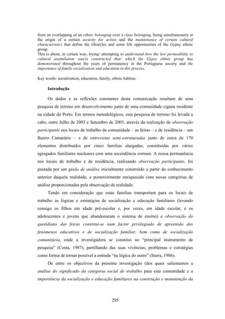 from an overlapping of an ethnic belonging over a class belonging, being simultaneously at
the origin of a certain security for action and the maintenance of certain cultural
characteristics that define the lifestyles and some life opportunities of the Gypsy ethnic
group.
This is about, in certain way, trying/ attempting to understand how the low permeability to
cultural assimilation was/is constructed that/ which the Gypsy ethnic group has
demonstrated throughout the years of permanency in the Portuguese society and the
importance of family socialization and education in this process.

Key words: socialization, education, family, ethnic habitus.

      Introdução

      Os dados e as reflexões constantes desta comunicação resultam de uma
pesquisa de terreno em desenvolvimento junto de uma comunidade cigana residente
na cidade do Porto. Em termos metodológicos, esta pesquisa de terreno foi levada a
cabo, entre Julho de 2003 e Setembro de 2005, através da realização de observação
participante nos locais de trabalho da comunidade – as feiras – e de residência – um
Bairro Camarário – e de entrevistas semi-estruturadas junto de cerca de 170
elementos distribuídos por cinco famílias alargadas, constituídas por vários
agregados familiares nucleares com uma ascendência comum. A nossa permanência
nos locais de trabalho e de residência, realizando observação participante, foi
pautada por um guião de análise inicialmente construído a partir do conhecimento
anterior daquela realidade, e posteriormente enriquecido com novas categorias de
análise proporcionadas pela observação da realidade.
      Tendo em consideração que estas famílias transportam para os locais de
trabalho as lógicas e estratégias de socialização e educação familiares (levando
consigo os filhos em idade pré-escolar e, por vezes, em idade escolar, e os
adolescentes e jovens que abandonaram o sistema de ensino) a observação do
quotidiano das feiras constitui-se num factor privilegiado de apreensão dos
fenómenos educativos e de socialização familiar, bem como de socialização
comunitária, onde a investigadora se constitui no “principal instrumento de
pesquisa” (Costa, 1987), partilhando das suas vivências, problemas e estratégias
como forma de tornar possível a entrada “na lógica do outro” (Iturra, 1986).
      De entre os objectivos da presente investigação (dos quais salientamos a
análise do significado da categoria social de trabalho para esta comunidade e a
importância da socialização e educação familiares na construção e manutenção da



                                             295
 