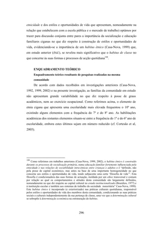 etnicidade e dos estilos e oportunidades de vida que apresentam, nomeadamente na
relação que estabelecem com a escola pública e o mercado de trabalho) optámos por
trazer para discussão conjunta entre pares a importância da socialização e educação
familiares ciganas no que diz respeito à construção de estilos e oportunidades de
vida, evidenciando-se a importância de um habitus étnico (Casa-Nova, 1999) que,
em estudo anterior (ibid.), se revelou mais significativo que o habitus de classe no
que concerne às suas formas e processos de acção quotidiana188.


      ENQUADRAMENTO TEÓRICO
      Enquadramento teórico resultante de pesquisas realizadas na mesma
      comunidade
      De acordo com dados recolhidos em investigações anteriores (Casa-Nova,
1992, 1999, 2002) e na presente investigação, as famílias da comunidade em estudo
não apresentam grande variabilidade no que diz respeito à posse de graus
académicos, nem ao exercício ocupacional. Como referimos acima, o elemento de
etnia cigana que apresenta uma escolaridade mais elevada frequentou o 10º ano,
existindo alguns elementos com a frequência do 7º e do 8º ano. As habilitações
académicas dos restantes elementos situam-se entre a frequência do 1º e do 6º ano de
escolaridade, embora estes últimos sejam em número reduzido (cf. Cortesão et al,
2005).




188
    Como referimos em trabalhos anteriores (Casa-Nova, 1999, 2002), o habitus étnico é construído
durante os processos de socialização primária, numa educação familiar fortemente influenciada pela
etnicidade e nas relações de sociabilidade intra-étnicas entre crianças e adultos e é “definido, não
pela posse de capital económico, mas antes na base de uma importante homogeneidade no que
concerne aos estilos e oportunidades de vida, tendo subjacente uma certa ‘filosofia de vida’”. Esta
filosofia é condicionadora das suas formas de actuação, moldada por um ethos transversal e comum
por relação ao qual os comportamentos e atitudes desta comunidade são largamente definidos,
nomeadamente no que diz respeito ao capital cultural no estado institucionalizado (Bourdieu, 1977) e
à instituição escolar e também aos sistemas de trabalho da sociedade maioritária” Casa-Nova, 1999).
Este habitus étnico é incorporado (e exteriorizado) nas práticas culturais quotidianas, responsável
pelos estilos e oportunidades de vida dos membros desta comunidade, condicionando as suas práticas
sociais e culturais independentemente da sua pertença de classe, uma vez que a determinação cultural
se sobrepõe à determinação económica na estruturação do habitus.




                                               296
 