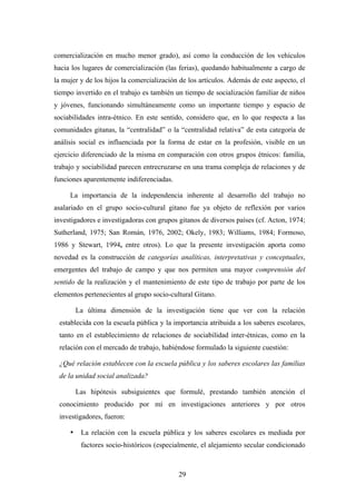 comercialización en mucho menor grado), así como la conducción de los vehículos
hacia los lugares de comercialización (las ferias), quedando habitualmente a cargo de
la mujer y de los hijos la comercialización de los artículos. Además de este aspecto, el
tiempo invertido en el trabajo es también un tiempo de socialización familiar de niños
y jóvenes, funcionando simultáneamente como un importante tiempo y espacio de
sociabilidades intra-étnico. En este sentido, considero que, en lo que respecta a las
comunidades gitanas, la “centralidad” o la “centralidad relativa” de esta categoría de
análisis social es influenciada por la forma de estar en la profesión, visible en un
ejercicio diferenciado de la misma en comparación con otros grupos étnicos: familia,
trabajo y sociabilidad parecen entrecruzarse en una trama compleja de relaciones y de
funciones aparentemente indiferenciadas.

     La importancia de la independencia inherente al desarrollo del trabajo no
asalariado en el grupo socio-cultural gitano fue ya objeto de reflexión por varios
investigadores e investigadoras con grupos gitanos de diversos países (cf. Acton, 1974;
Sutherland, 1975; San Román, 1976, 2002; Okely, 1983; Williams, 1984; Formoso,
1986 y Stewart, 1994, entre otros). Lo que la presente investigación aporta como
novedad es la construcción de categorías analíticas, interpretativas y conceptuales,
emergentes del trabajo de campo y que nos permiten una mayor comprensión del
sentido de la realización y el mantenimiento de este tipo de trabajo por parte de los
elementos pertenecientes al grupo socio-cultural Gitano.

         La última dimensión de la investigación tiene que ver con la relación
 establecida con la escuela pública y la importancia atribuida a los saberes escolares,
 tanto en el establecimiento de relaciones de sociabilidad inter-étnicas, como en la
 relación con el mercado de trabajo, habiéndose formulado la siguiente cuestión:

 ¿Qué relación establecen con la escuela pública y los saberes escolares las familias
 de la unidad social analizada?

         Las hipótesis subsiguientes que formulé, prestando también atención el
 conocimiento producido por mí en investigaciones anteriores y por otros
 investigadores, fueron:

     •    La relación con la escuela pública y los saberes escolares es mediada por
          factores socio-históricos (especialmente, el alejamiento secular condicionado



                                           29
 