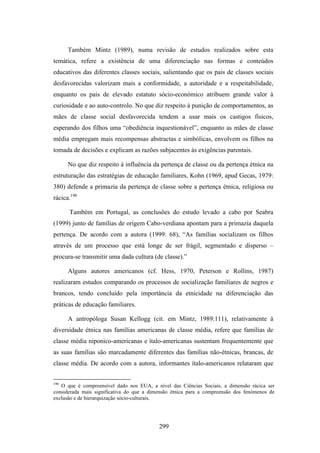 Também Mintz (1989), numa revisão de estudos realizados sobre esta
temática, refere a existência de uma diferenciação nas formas e conteúdos
educativos das diferentes classes sociais, salientando que os pais de classes sociais
desfavorecidas valorizam mais a conformidade, a autoridade e a respeitabilidade,
enquanto os pais de elevado estatuto sócio-económico atribuem grande valor à
curiosidade e ao auto-controlo. No que diz respeito à punição de comportamentos, as
mães de classe social desfavorecida tendem a usar mais os castigos físicos,
esperando dos filhos uma “obediência inquestionável”, enquanto as mães de classe
média empregam mais recompensas abstractas e simbólicas, envolvem os filhos na
tomada de decisões e explicam as razões subjacentes às exigências parentais.

      No que diz respeito à influência da pertença de classe ou da pertença étnica na
estruturação das estratégias de educação familiares, Kohn (1969, apud Gecas, 1979:
380) defende a primazia da pertença de classe sobre a pertença étnica, religiosa ou
rácica.190

      Também em Portugal, as conclusões do estudo levado a cabo por Seabra
(1999) junto de famílias de origem Cabo-verdiana apontam para a primazia daquela
pertença. De acordo com a autora (1999: 68), “As famílias socializam os filhos
através de um processo que está longe de ser frágil, segmentado e disperso –
procura-se transmitir uma dada cultura (de classe).”

      Alguns autores americanos (cf. Hess, 1970, Peterson e Rollins, 1987)
realizaram estudos comparando os processos de socialização familiares de negros e
brancos, tendo concluído pela importância da etnicidade na diferenciação das
práticas de educação familiares.

      A antropóloga Susan Kellogg (cit. em Mintz, 1989:111), relativamente à
diversidade étnica nas famílias americanas de classe média, refere que famílias de
classe média niponico-americanas e ítalo-americanas sustentam frequentemente que
as suas famílias são marcadamente diferentes das famílias não-étnicas, brancas, de
classe média. De acordo com a autora, informantes ítalo-americanos relataram que


190
   O que é compreensível dado nos EUA, a nível das Ciências Sociais, a dimensão rácica ser
considerada mais significativa do que a dimensão étnica para a compreensão dos fenómenos de
exclusão e de hierarquização sócio-culturais.




                                           299
 