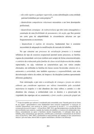 - não estão sujeitos a qualquer supervisão, a uma subordinação a uma entidade
         patronal (trabalham por conta própria),193

      - desenvolvem competências relacionais necessárias a um bom desempenho
      profissional;

      - desenvolvem estratégias de (sobre)vivência que têm como consequência a
      construção de uma flexibilidade de pensamento e de acção, que lhes permite
      um certo grau de adaptabilidade às circunstâncias adversas em que
      frequentemente se encontram;

      - desenvolvem o espírito de iniciativa, fundamental face à constante
      necessidade de adequação às modificações do mercado de trabalho.

      No que concerne aos processos de socialização primária e à eventual
influência do tipo de exercício ocupacional parental nestes processos, as famílias
ciganas da comunidade valorizam (embora nem sempre de forma consciencializada),
o contrário do evidenciado pelas famílias de classe social desfavorecida dos estudos
supracitados, ou seja, valorizam as características que, nos vários estudos
efectuados, são atribuídas às famílias de classes sociais favorecidas: domínio de si,
autonomia e curiosidade, mas também segurança e responsabilidade, com uma
desvalorização relativa da ordem, da limpeza e da disciplina (embora apresentando
diferentes gradações).

      Esta valorização, a par com a socialização de crianças e jovens em valores
culturais que consideram superiores aos valores transmitidos pela sociedade
maioritária (o respeito e o não abandono dos mais velhos; o carinho e o não
abandono das crianças; a solidariedade com os doentes e a preservação da
virgindade das raparigas até ao casamento), a forte coesão e protecção grupal em


193
    O tipo de trabalho que realizam é considerado pela comunidade como “fazendo parte da sua forma
de ser cigana”, apresentando-se como fundamental neste exercício ocupacional “a realização de
trabalho independente, com ausência de chefias e autonomia de decisão (…) e a possibilidade de
estruturação pessoal do tempo (…) (Casa-Nova, 2003: 261), que lhes proporciona a escolha das feiras
previsivelmente mais rentáveis, a gestão dos horários de trabalho e o exercício de solidariedade intra-
étnica, nomeadamente no apoio a familiares doentes hospitalizados. A realização deste tipo de
trabalho, pelas características que apresenta, contribui para a construção e manutenção de um habitus
étnico (Casa-Nova, 1999, 2001), constituindo-se numa profissão que seadapta às suas características
étnicas e, por essa razão, através dela os ciganos manifestam e afirmam a sua diferença.




                                                 301
 