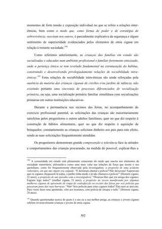 momentos de forte tensão e exposição individual no que se refere a relações inter-
étnicas, bem como o medo que, como forma de poder e de estratégia de
sobrevivência, suscitam nos outros, é parcialmente explicativa da segurança e algum
sentimento de superioridade evidenciados pelos elementos de etnia cigana em
relação à restante sociedade.194

      Como referimos anteriormente, as crianças das famílias em estudo são
socializadas e educadas num ambiente profissional e familiar fortemente etnicizado,
onde a pertença étnica se tem revelado fundamental na estruturação do habitus,
construindo e desenvolvendo privilegiadamente relações de sociabilidade intra-
étnicas.195 Estas relações de sociabilidade intra-étnicas são ainda reforçadas pela
ausência da maioria das crianças ciganas de creches e/ou jardins de infância, não
existindo portanto uma sincronia de processos diferenciados de socialização
primária, ou seja, uma socialização primária familiar simultânea com socializações
primárias em outras instituições educativas.

      Durante a permanência nos recintos das feiras, no acompanhamento do
exercício profissional parental, as solicitações das crianças são maioritariamente
satisfeitas pelos progenitores e outros adultos familiares, quer no que diz respeito à
construção de hábitos alimentares, quer no que diz respeito à aquisição de
brinquedos: constantemente as crianças solicitam dinheiro aos pais para este efeito,
sendo as suas solicitações frequentemente atendidas.

      Os progenitores demonstram grande compreensão e tolerância face às atitudes
e comportamentos das crianças procurando, na medida do possível, explicar-lhes a


194
    A comunidade em estudo está plenamente consciente do medo que suscita nos elementos da
sociedade maioritária, utilizando-o como uma mais valia nas relações de força que tecem o seu
quotidiano, como foi frequentemente observado pela investigadora: a propósito de uma acidente
rodoviário, em que um cigano era culpado: “E deixaram chamar a polícia? Não deixavam! Esperavam
que os ciganos chegassem lá todos, o paílho tinha medo e já não chamava a polícia!” (Homem cigano,
22 anos); a propósito de um episódio com a investigadora: “Dissesse-lhes que era amiga dos ciganos.
Fugiam logo todos!” (mulher cigana, 33 anos); a propósito do receio manifestado por algumas
mulheres ciganas de apreensão de roupa de contrafacção no recinto das feiras por seis polícias que
passaram junto das suas barracas: “Não! Seis polícias para estes ciganos todos? Eles nem se atrevem.
Para virem fazer uma apreensão, vêm aos trezentos, com polícia de choque e tudo.” (Homem cigano,
28 anos).

195
   Quando questionadas acerca de quem é o seu ou a sua melhor amiga, as crianças e jovens ciganas
referem invariavelmente crianças e jovens de etnia cigana.



                                               302
 