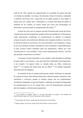 razão de um “não” quando um comportamento ou um pedido da criança não pode
ser tolerado ou atendido. As crianças são deixadas a brincar livremente, explorando
o ambiente envolvente com a supervisão de um adulto quando as suas idades se
situam entre um e quatro anos, verificando-se a eventual intervenção do adulto na
mediação de um conflito, ao mesmo tempo que existe uma preocupação em
demonstrar o que está errado no comportamento da criança. 196

         A partir dos cinco anos as crianças circulam livremente pelo recinto das feiras,
voltando para junto dos progenitores quando sentem necessidade de se alimentarem,
sendo naturalmente socializadas no reconhecimento do dinheiro (é frequente
crianças de quatro anos realizarem a distinção entre cinquenta cêntimos e um euro) e
no desenvolvimento da autonomia e da responsabilidade: com frequência, crianças
de seis anos almoçam sozinhas, realizando as trocas monetárias e responsabilizando-
se pelo correcto retorno monetário junto dos progenitores, embora por vezes
solicitem para si o troco recebido. Como os pais frequentemente referem, “eles têm
que aprender a desenrascar-se sozinhos.”

          As crianças crescem afirmando as suas vontades, sendo educadas na satisfação
de quase todos os seus desejos, o que, para além das verbalizações dos progenitores,
a este respeito, “os ciganos fazem as vontades todas aos filhos, mimam-nos
muito”197; “os ciganos não sabem dizer não aos filhos”198, foi também largamente
observado pela investigadora.

         Ao contrário do que os estudos anteriormente citados verificaram na educação
de crianças de classe social desfavorecida (que evidenciam práticas educativas mais
autoritárias e coercivas), quando as crianças ciganas têm um comportamento
considerado inadequado, os pais privilegiam a explicação do porquê da inadequação
do comportamento em vez do castigo físico, como foi frequentemente observado
pela investigadora e referido pelas progenitoras:


196
    “Tu já andaste no carrinho. Agora é a vez dela. Não podes ser sempre tu. Ela também tem
direito”(homem cigano, de 29 anos, casado, pai de dois meninos).

197
      Jovem cigana, de 20 anos, casada, mãe de uma menina e de um menino.
198
      Homem cigano, de 29 anos, casado, pai de dois meninos e de uma menina..




                                                 303
 