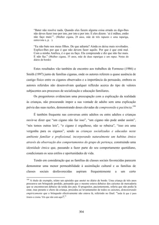 “Bater não resolve nada. Quando eles fazem alguma coisa errada eu digo-lhes
       não deves fazer isso por isto, por isto e por isto. E eles dizem: ‘ai é mãhee, então
       não faço mais’”. (Mulher cigana, 28 anos, mãe de três rapazes e uma rapariga,
       entrevista x, p. ).

       “Eu não bato nos meus filhos. De que adianta? Ainda os deixa mais revoltados.
       Explico-lhes por que é que não devem fazer aquilo. Por que é que está mal.
       Com a minha Anélica, é o que eu faço. Ela compreende e diz que não faz mais.
       E não faz.” (Mulher cigana, 35 anos, mãe de duas raparigas e um rapaz. Notas do
       diário de bordo)


       Estes resultados vão também de encontro aos trabalhos de Formoso (1986) e
Smith (1997) junto de famílias ciganas, onde os autores referem a quase ausência de
castigo físico entre os ciganos observados e a importância da persuasão, embora os
autores referidos não desenvolvam qualquer reflexão acerca do tipo de valores
subjacentes aos processos de socialização e educação familiares.
       Os progenitores evidenciam uma preocupação com a explicação da realidade
às crianças, não procurando impor a sua vontade de adulto sem uma explicação
prévia das suas razões, demonstrando doses elevadas de compreensão e paciência.199

       É também frequente nas conversas entre adultos ou entre adultos e crianças
ouvir-se dizer que “um cigano não faz isso”, “um cigano não pode andar assim”,
“nós temos outras leis”, “o cigano é orgulhoso, não se rebaixa”, “isso era uma
vergonha para os ciganos”, sendo as crianças socializadas e educadas neste
ambiente familiar e profissional, incorporando naturalmente um habitus étnico
através da observação dos comportamentos do grupo de pertença, construindo uma
identidade étnica que, passando a fazer parte do seu comportamento quotidiano,
condicionam os seus estilos e oportunidades de vida.

       Tendo em consideração que as famílias de classes sociais favorecidas parecem
demonstrar uma menor permeabilidade à assimilação cultural e as famílias de
classes      sociais       desfavorecidas   aspiram      frequentemente        a     um       certo

199
   A título de exemplo, relato um episódio que anotei no diário de bordo. Uma criança de três anos
procurava um brinquedo perdido, pensando que o mesmo estava debaixo dos caixotes de mercadoria
que se encontravam debaixo da tenda dos pais. O progenitor, pacientemente, referiu que não podia lá
estar, mas perante o choro da criança, procedeu ao levantamento de todos os caixotes, demonstrando
empiricamente que o brinquedo efectivamente não estava lá, referindo no final: “anda lá que é para
tirares a cisma. Vês que não está aqui?.”




                                               304
 