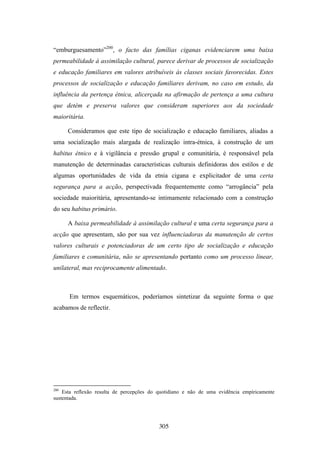 “emburguesamento”200, o facto das famílias ciganas evidenciarem uma baixa
permeabilidade à assimilação cultural, parece derivar de processos de socialização
e educação familiares em valores atribuíveis às classes sociais favorecidas. Estes
processos de socialização e educação familiares derivam, no caso em estudo, da
influência da pertença étnica, alicerçada na afirmação de pertença a uma cultura
que detém e preserva valores que consideram superiores aos da sociedade
maioritária.

      Consideramos que este tipo de socialização e educação familiares, aliadas a
uma socialização mais alargada de realização intra-étnica, à construção de um
habitus étnico e à vigilância e pressão grupal e comunitária, é responsável pela
manutenção de determinadas características culturais definidoras dos estilos e de
algumas oportunidades de vida da etnia cigana e explicitador de uma certa
segurança para a acção, perspectivada frequentemente como “arrogância” pela
sociedade maioritária, apresentando-se intimamente relacionado com a construção
do seu habitus primário.

      A baixa permeabilidade à assimilação cultural e uma certa segurança para a
acção que apresentam, são por sua vez influenciadoras da manutenção de certos
valores culturais e potenciadoras de um certo tipo de socialização e educação
familiares e comunitária, não se apresentando portanto como um processo linear,
unilateral, mas reciprocamente alimentado.



      Em termos esquemáticos, poderíamos sintetizar da seguinte forma o que
acabamos de reflectir.




200
    Esta reflexão resulta de percepções do quotidiano e não de uma evidência empíricamente
sustentada.




                                           305
 