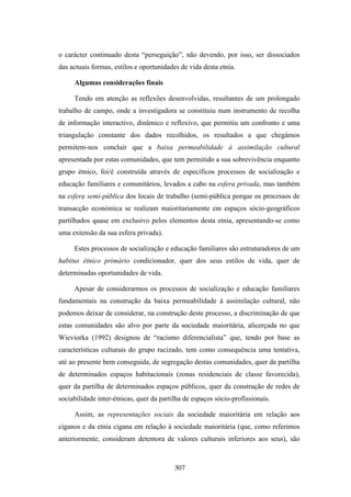 o carácter continuado desta “perseguição”, não devendo, por isso, ser dissociados
das actuais formas, estilos e oportunidades de vida desta etnia.

     Algumas considerações finais

     Tendo em atenção as reflexões desenvolvidas, resultantes de um prolongado
trabalho de campo, onde a investigadora se constituiu num instrumento de recolha
de informação interactivo, dinâmico e reflexivo, que permitiu um confronto e uma
triangulação constante dos dados recolhidos, os resultados a que chegámos
permitem-nos concluir que a baixa permeabilidade à assimilação cultural
apresentada por estas comunidades, que tem permitido a sua sobrevivência enquanto
grupo étnico, foi/é construída através de específicos processos de socialização e
educação familiares e comunitários, levados a cabo na esfera privada, mas também
na esfera semi-pública dos locais de trabalho (semi-pública porque os processos de
transacção económica se realizam maioritariamente em espaços sócio-geográficos
partilhados quase em exclusivo pelos elementos desta etnia, apresentando-se como
uma extensão da sua esfera privada).

     Estes processos de socialização e educação familiares são estruturadores de um
habitus étnico primário condicionador, quer dos seus estilos de vida, quer de
determinadas oportunidades de vida.

     Apesar de considerarmos os processos de socialização e educação familiares
fundamentais na construção da baixa permeabilidade à assimilação cultural, não
podemos deixar de considerar, na construção deste processo, a discriminação de que
estas comunidades são alvo por parte da sociedade maioritária, alicerçada no que
Wieviorka (1992) designou de “racismo diferencialista” que, tendo por base as
características culturais do grupo racizado, tem como consequência uma tentativa,
até ao presente bem conseguida, de segregação destas comunidades, quer da partilha
de determinados espaços habitacionais (zonas residenciais de classe favorecida),
quer da partilha de determinados espaços públicos, quer da construção de redes de
sociabilidade inter-étnicas, quer da partilha de espaços sócio-profissionais.

     Assim, as representações sociais da sociedade maioritária em relação aos
ciganos e da etnia cigana em relação à sociedade maioritária (que, como referimos
anteriormente, consideram detentora de valores culturais inferiores aos seus), são



                                          307
 