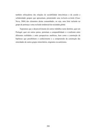 também reforçadoras das relações de sociabilidade intra-étnicas e da coesão e
solidariedade grupais que apresentam, potenciando uma inclusão-excluída (Casa-
Nova, 2004) dos elementos destas comunidades, ou seja, uma forte inclusão no
grupo de pertença e uma exclusão tendencial da sociedade global.

     Esperamos que o desenvolvimento de outros trabalhos neste domínio, quer em
Portugal, quer em outros países, permitam a comparabilidade e o confronto entre
diferentes realidades e entre perspectivas analíticas, bem como a construção de
hipóteses que possibilitem o conhecimento e a compreensão da construção das
etnicidades de outros grupos minoritários, migrantes ou autóctenes.




                                        308
 