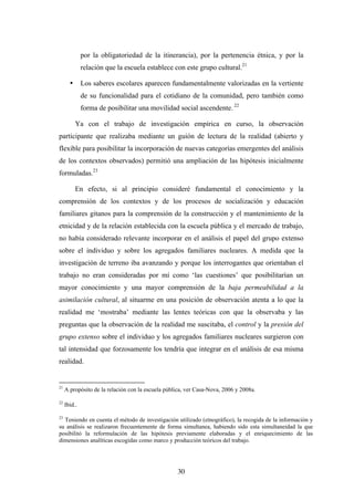 por la obligatoriedad de la itinerancia), por la pertenencia étnica, y por la
              relación que la escuela establece con este grupo cultural.21

       •      Los saberes escolares aparecen fundamentalmente valorizadas en la vertiente
              de su funcionalidad para el cotidiano de la comunidad, pero también como
              forma de posibilitar una movilidad social ascendente. 22

           Ya con el trabajo de investigación empírica en curso, la observación
participante que realizaba mediante un guión de lectura de la realidad (abierto y
flexible para posibilitar la incorporación de nuevas categorías emergentes del análisis
de los contextos observados) permitió una ampliación de las hipótesis inicialmente
formuladas.23

           En efecto, si al principio consideré fundamental el conocimiento y la
comprensión de los contextos y de los procesos de socialización y educación
familiares gitanos para la comprensión de la construcción y el mantenimiento de la
etnicidad y de la relación establecida con la escuela pública y el mercado de trabajo,
no había considerado relevante incorporar en el análisis el papel del grupo extenso
sobre el individuo y sobre los agregados familiares nucleares. A medida que la
investigación de terreno iba avanzando y porque los interrogantes que orientaban el
trabajo no eran consideradas por mí como ‘las cuestiones’ que posibilitarían un
mayor conocimiento y una mayor comprensión de la baja permeabilidad a la
asimilación cultural, al situarme en una posición de observación atenta a lo que la
realidad me ‘mostraba’ mediante las lentes teóricas con que la observaba y las
preguntas que la observación de la realidad me suscitaba, el control y la presión del
grupo extenso sobre el individuo y los agregados familiares nucleares surgieron con
tal intensidad que forzosamente los tendría que integrar en el análisis de esa misma
realidad.


21
     A propósito de la relación con la escuela pública, ver Casa-Nova, 2006 y 2008a.

22
     Ibid..

23
  Teniendo en cuenta el método de investigación utilizado (etnográfico), la recogida de la información y
su análisis se realizaron frecuentemente de forma simultanea, habiendo sido esta simultaneidad la que
posibilitó la reformulación de las hipótesis previamente elaboradas y el enriquecimiento de las
dimensiones analíticas escogidas como marco y producción teóricos del trabajo.




                                                   30
 