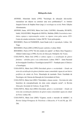 Bibliografia citada


AFONSO, Almerindo Janela (1992) “Sociologia da educação não-escolar:
  reactualizar um objecto ou construir uma nova problemática?”, in António
  Joaquim Esteves & Stephen Stoer (orgs.) A sociologia na escola. Porto: Edições
  Afrontamento;
AFONSO, Joana, ANTUNES, Maria José Lobo, CASTRO, Alexandra, DUARTE,
  Isabel, SALGUEIRO, Margarida & SOUSA, Mafalda (2000) Coexistência inter-
  étnica, espaços e representações sociais: os ciganos vistos pelos outros. CET-
  Centro de estudos territoriais. Lisboa: ISCTE. Texto policopiado;
BOURDIEU, Pierre & PASSERON, Jean-Claude (s/d) A reprodução. Lisboa : Ed.
  Vega;
BOURDIEU, Pierre (2001) [1989] O poder simbólico. Lisboa: Difel;
BOURDIEU, Pierre (1979) “Os três estados do capital”, in Maria Alice Nogueira e
  Afrânio Catâni (orgs.) (1998). Escritos de Educação. Petrópolis: Ed. Vozes;
CASA-NOVA, Maria José (1992) A cultura cigana e a socialização do género
  feminino – subsídios para o seu conhecimento. Lisboa: JNICT – Junta Nacional
  de Investigação Científica e Tecnológica (actual FCT – Fundação para a Ciência e
  a Tecnologia);
CASA-NOVA, Maria José (1999) Etnicidade género e escolaridade – Estudo em
  torno da socialização do género feminino numa comunidade cigana de um bairro
  periférico da cidade do Porto. Dissertação de mestrado. Porto: Faculdade de
  Psicologia e de Ciências da Educação da Universidade do Porto;
CASA-NOVA, Maria José (2001) “Etnicidade e classes sociais – Em torno do valor
  heurístico da conceptualização da etnia como categoria social”, in Revista
  Educação, Sociedade & Culturas, 16, pp. 63-82;
CASA-NOVA, Maria José (2002) Etnicidade, género e escolaridade – Estudo em
  torno das socializações familiares de género numa comunidade cigana da cidade
  do Porto. Lisboa: IIE;
CASA-NOVA, Maria José (2003) “Ciganos, escola e mercado de trabalho”, in
  Revista Galego-Portuguesa de Psicoloxia e Educación, nº 8 (vol.10), pp. 252-
  268;




                                       309
 