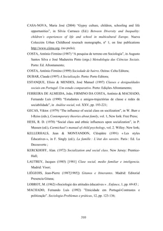 CASA-NOVA, Maria José (2004) “Gypsy culture, children, schooling and life
  opportunities”, in Silvia Carrasco (Ed.) Between Diversity and Inequality:
  children’s experiences of life and school in multicultural Europe. Nueva
  Colección Urban Childhood reserach monographs, nº 1, on line publications
  http://www.ciimu.org. (no prelo);
COSTA, António Firmino (1987) “A pesquisa de terreno em Sociologia”, in Augusto
  Santos Silva e José Madureira Pinto (orgs.) Metodologia das Ciências Sociais.
  Porto: Ed. Afrontamento;
COSTA, António Firmino (1999) Sociedade de bairro. Oeiras: Celta Editora;
DUBAR, Claude (1997) A Socialização. Porto: Porto Editora;
ESTANQUE, Elísio & MENDES, José Manuel (1997) Classes e desigualdades
  sociais em Portugal- Um estudo comparativo. Porto: Edições Afrontamento;
FERREIRA DE ALMEIDA, João, FIRMINO DA COSTA, António & MACHADO,
  Fernando Luís (1990) “Estudantes e amigos-trajectórias de classe e redes de
  sociabilidade”, in Análise social, vol. XXV, pp. 193-221;
GECAS, Viktor. (1979) “The influence of social class on socilization”, in W. Burr e
  I-Reiss (eds.), Contemporary theories about family, vol. 1, New Iork: Free Press;
HESS, R. D. (1970) “Social class and ethnic influences upon socialization”, in P.
  Mussen (ed.), Carmichael’s manual of child psychology, vol. 2. Willey: New Iork;
KELLERHALS,        Jean   &   MONTANDON,         Cléopâtre    (1991)   « Les   styles
  Éducatives », in F. Singly (ed.), La famille : L’état des savoirs. Paris : Ed. La
  Decouverte ;
KERCKHOFF, Alan. (1972) Socialization and social class. New Jersey: Prentice-
  Hall;
LAUTREY, Jacques (1985) [1981] Clase social, medio familiar e inteligencia.
  Madrid: Visor;
LIÉGEOIS, Jean-Pierre (1987[1985]) Gitanos e Itinerantes. Madrid: Editorial
  Presencia Gitana;
LOBROT, M. (1962) «Sociologie des attitudes éducatives » . Enfance, 1, pp. 69-83 ;
MACHADO, Fernando Luís (1992) ”Etnicidade em Portugal-Contrastes e
  politização”. Sociologia-Problemas e práticas, 12, pp. 123-136;




                                       310
 