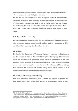groups, such as Gypsies, not just the main employed socio-economic classes, and (b)
what work means for a specific Gypsy community.
To this end, we first carried out a basic background study of the community,
followed by an analysis of the changes in industrial organisation and of the meaning
of employement. Essentially, the analysis will be carried out by studying the data
collected during fieldwork and by earlier studies developed by the author (Casa-
Nova      1992, 1999, 2002), addressing theoretical questions with regard to these
issues.


1. Background of the community

The research of which this article is part was undertaken within five extended families
with a common ancestry, comprising 52 nuclear relatives,                           amounting to 190
individuals whose ages range fron 4 months to 85 years.


1.1. Residence
The families, like the majority of Portuguese Gypsies, are sedentary, residing in a area
on the outskirts of Porto, in the north of Portugal202. The majority of these nuclear
unites live individually in apartments, though cases of cohabitation in the same
apartment of two, sometimes three, nuclear families exist – usually, parents with single
children and a married daughter or son. However, this individualised family lifestyle
does not mean the dissolution of extended family bonds, which continue to exist
intensely, independently from sharing the same physical space.


1.2. Marriage, relationships, and endogamy
Most of the families are endogamous (of the 52 unions, only eight are exogamous), in
wich people usually marry first cousins (siblings of a brother or a sister), or with




202
   In the South of Portugal and, on a lesser extent, near the northern border with Spain, there are
Gypsy families who,, though having a permanent residence, practise seasonal nomadism because of
professional interests (going to fairs in certain parts of the country and participating, at certain times
of the year, in the harvesting of certain agricultural products in Portugal or Spain).




                                                  313
 