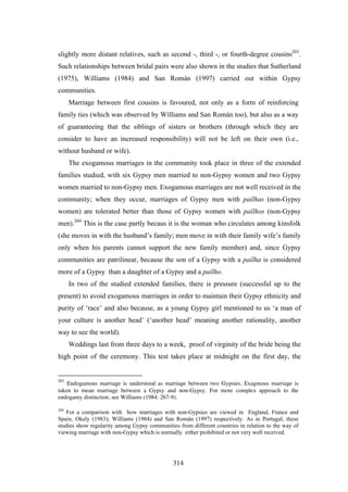 slightly more distant relatives, such as second -, third -, or fourth-degree cousins203.
Such relationships between bridal pairs were also shown in the studies that Sutherland
(1975), Williams (1984) and San Román (1997) carried out within Gypsy
communities.
      Marriage between first cousins is favoured, not only as a form of reinforcing
family ties (which was observed by Williams and San Román too), but also as a way
of guaranteeing that the siblings of sisters or brothers (through which they are
consider to have an increased responsibility) will not be left on their own (i.e.,
without husband or wife).
      The exogamous marriages in the community took place in three of the extended
families studied, with six Gypsy men married to non-Gypsy women and two Gypsy
women married to non-Gypsy men. Exogamous marriages are not well received in the
community; when they occur, marriages of Gypsy men with paílhas (non-Gypsy
women) are tolerated better than those of Gypsy women with paílhos (non-Gypsy
men).204 This is the case partly becaus it is the woman who circulates among kinsfolk
(she moves in with the husband’s family; men move in with their family wife’s family
only when his parents cannot support the new family member) and, since Gypsy
communities are patrilinear, because the son of a Gypsy with a paílha is considered
more of a Gypsy than a daughter of a Gypsy and a paílho.
      In two of the studied extended families, there is pressure (successful up to the
present) to avoid exogamous marriages in order to maintain their Gypsy ethnicity and
purity of ‘race’ and also because, as a young Gypsy girl mentioned to us ‘a man of
your culture is another head’ (‘another head’ meaning another rationality, another
way to see the world).
      Weddings last from three days to a week, proof of virginity of the bride being the
high point of the ceremony. This test takes place at midnight on the first day, the


203
    Endogamous marriage is understood as marriage between two Gypsies. Exagmous marriage is
taken to mean marriage between a Gypsy and non-Gypsy. For more complex approach to the
endogamy distinction, see Williams (1984: 267-9).

204
   For a comparison with how marriages with non-Gypsies are viewed in England, France and
Spain, Okely (1983); Williams (1984) and San Román (1997) respectively. As in Portugal, these
studies show regularity among Gypsy communities from different countries in relation to the way of
viewing marriage with non-Gypsy which is normally either prohibited or not very well received.




                                              314
 