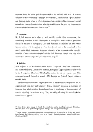 moment when the bridal pair is considered to be husband and wife. A woman
functions as the community’s strength and weakness, since the man’s pride, honour
and disgrace reside in her. In effect, this makes her a hostage of the community:social
control prevents her from attending school or anything else that does not constitute an
extension of the domestic life, such as fairs.205


1.3. Language
By default (among each other or with peolple outside their community), the
community members express themselves in Portuguese. They switch a particular
dialect (a mixture of Portuguese, Caló and Romanes) at moments of inter-ethnic
tension (mainly with the police) or when they do not want to be understood by the
non-Gypsies. Their mastery of Romanes, however, is very restricted; only the older
members of the community are proficient in their language, though even they have
difficulty in establishing a dialogue in Romanes only.206


1.4. Religion
Most Gypsies in our community belong to the Evangelical Church of Philadelphia,
and worship regularly. Catholics by tradition, Portuguese Gypsies gradually converted
to the Evangelical Church of Philadelphia, mainly in the last fiteen years. This
movement entered Portugal in around 1974, through two Spanish Gypsy ministers
(see Sá 2001).
      In the studied community, religion functions as a form of social regulation and of
expression of what they call ‘excessive Gypsy emotion’, expressed at moments of
intra and inter-ethnic tension. The religious bond is heightened at those moments of
tension when they can be heard to say “they are taking advantage because they know
we are God’s Gypsies”.




205
  Some Gypsy girls manage to break the reproduction cycle, attending Secondary Schooling.
However, there are no graduate Gypsy girls in Portugal from endogamous marriages.
206
   Some Romanes words used and that the community allowed the researcher to divulge are: Busnó
(non-Gypsy); Bori (daughter-in-law, girl); lacha (shame); lumia (prostitute); poquinó (paid you);
shuri (pocket knife).




                                              315
 