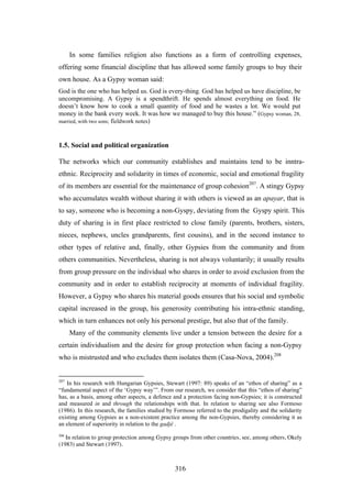 In some families religion also functions as a form of controlling expenses,
offering some financial discipline that has allowed some family groups to buy their
own house. As a Gypsy woman said:
God is the one who has helped us. God is every-thing. God has helped us have discipline, be
uncompromising. A Gypsy is a spendthrift. He spends almost everything on food. He
doesn’t know how to cook a small quantity of food and he wastes a lot. We would put
money in the bank every week. It was how we managed to buy this house.” (Gypsy woman, 28,
married, with two sons; fieldwork notes)



1.5. Social and political organization

The networks which our community establishes and maintains tend to be inntra-
ethnic. Reciprocity and solidarity in times of economic, social and emotional fragility
of its members are essential for the maintenance of group cohesion207. A stingy Gypsy
who accumulates wealth without sharing it with others is viewed as an apayar, that is
to say, someone who is becoming a non-Gyspy, deviating from the Gyspy spirit. This
duty of sharing is in first place restricted to close family (parents, brothers, sisters,
nieces, nephews, uncles grandparents, first cousins), and in the second instance to
other types of relative and, finally, other Gypsies from the community and from
others communities. Nevertheless, sharing is not always voluntarily; it usually results
from group pressure on the individual who shares in order to avoid exclusion from the
community and in order to establish reciprocity at moments of individual fragility.
However, a Gypsy who shares his material goods ensures that his social and symbolic
capital increased in the group, his generosity contributing his intra-ethnic standing,
which in turn enhances not only his personal prestige, but also that of the family.
      Many of the community elements live under a tension between the desire for a
certain individualism and the desire for group protection when facing a non-Gypsy
who is mistrusted and who excludes them isolates them (Casa-Nova, 2004).208


207
   In his research with Hungarian Gypsies, Stewart (1997: 89) speaks of an “ethos of sharing” as a
“fundamental aspect of the ‘Gypsy way’”. From our research, we consider that this “ethos of sharing”
has, as a basis, among other aspects, a defence and a protection facing non-Gypsies; it is constructed
and measured in and through the relationships with that. In relation to sharing see also Formoso
(1986). In this research, the families studied by Formoso referred to the prodigality and the solidarity
existing among Gypsies as a non-existent practice among the non-Gypsies, thereby considering it as
an element of superiority in relation to the gadjé .
208
   In relation to group protection among Gypsy groups from other countries, see, among others, Okely
(1983) and Stewart (1997).



                                                 316
 