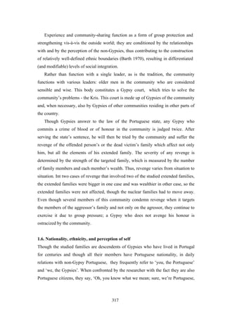 Experience and community-sharing function as a form of group protection and
strengthening vis-à-vis the outside world; they are conditioned by the relationships
with and by the perception of the non-Gypsies, thus contributing to the construction
of relatively well-defined ethnic boundaries (Barth 1970), resulting in differentiated
(and modifiable) levels of social integration.
   Rather than function with a single leader, as is the tradition, the community
functions with various leaders: older men in the community who are considered
sensible and wise. This body constitutes a Gypsy court, which tries to solve the
community’s problems - the Kris. This court is mede up of Gypsies of the community
and, when necessary, also by Gypsies of other communities residing in other parts of
the country.
   Though Gypsies answer to the law of the Portuguese state, any Gypsy who
commits a crime of blood or of honour in the community is judged twice. After
serving the state’s sentence, he will then be tried by the community and suffer the
revenge of the offended person’s or the dead victim’s family which affect not only
him, but all the elements of his extended family. The severity of any revenge is
determined by the strength of the targeted family, which is measured by the number
of family members and each member’s wealth. Thus, revenge varies from situation to
situation. Int two cases of revenge that involved two of the studied extended families,
the extended families were bigger in one case and was wealthier in other case, so the
extended families were not affected, though the nuclear families had to move away.
Even though several members of this community condemn revenge when it targets
the members of the aggressor’s family and not only on the agressor, they continue to
exercise it due to group pressure; a Gypsy who does not avenge his honour is
ostracized by the community.


1.6. Nationality, ethnicity, and perception of self
Though the studied families are descendents of Gypsies who have lived in Portugal
for centuries and though all their members have Portuguese nationality, in daily
relations with non-Gypsy Portuguese, they frequently refer to ‘you, the Portuguese’
and ‘we, the Gypsies’. When confronted by the researcher with the fact they are also
Portuguese citizens, they say, ‘Oh, you know what we mean; sure, we’re Portuguese,



                                          317
 